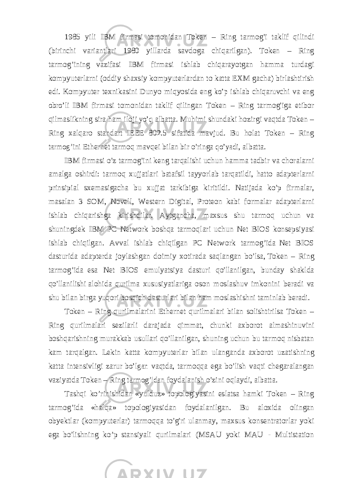 1985 y i l i I B M f i r m a s i t o m o n i dan T o k e n – R i n g t a rm o g’ i t a k li f q i li ndi ( b i r i nchi v a r i a n t l a r i 1980 y i ll ar da s a v d o g a ch i q a r i l gan ) . T o k en – R i ng t a r m og ’ i n i n g v az i f a s i I B M f i r m a s i i s h l ab ch i q a r a y o t g an ha m m a t u r d a g i k o m p y u t e r l a r n i ( o dd i y s hax s i y k o m p y u t e r l a r dan t o k a tt a E X M g ach a ) b i r l a s h t i r i s h e d i . K o m p y u t e r t e xn i k a s i n i D u n y o mi q y o s i da e n g kо’p i s h l ab ch i qa r u v c h i v a e n g obrо’li I B M f i r m a s i t o m o n i dan t a k li f q i li n g an T o k en – R i n g t a r m o g ’ i g a e t i b o r q i l m as li kn i n g s i r a h a m i l o j i yо’q a l ba tt a. M u h i m i s hun d aki h o z i r g i v a q t da T o k e n – R i ng x a l q ar o s t anda r t I EE E 802 . 5 s i f a ti da m a v j ud. B u ho l at T o k e n – R i ng tarm og ’ini E t h e r n e t t a rm o q m a v q e i b i l an b i r о ’ r i n g a qо’yad i, a l ba t t a. I B M f i r m a s i о ’ z t a r m o g ’ i ni k e n g t a r q a li s h i uchun h a mm a t ad b i r v a ch o r a l a r n i a m a l g a o s h i r d i : t a r m o q xu jj a t l a r i ba t a f s i l t a y y o r l ab t a r q a t i l d i , ha tt o adap t e r l a r ni p r i n s i p i a l s x e m a s i g a c ha bu xu jj at t a r k i b i g a k i r i t i l d i . N a ti j ada k о ’ p f i r m a l a r , m a s a l an 3 S O M , N ove l l , W e s t e r n Di g it a l , P r o t e o n ka b i f o r m a l ar adap t e r l a r ni i s h l ab c h i qa r i s h g a k i r i s hd i l a r . A y t g anch a , m ax s u s s hu t ar m o q uchun v a s hu n i n g d e k I B M PC N e t w o r k b o s hqa t a r m o q l a r i uchun N e t B I O S k o n s e p s i y a s i i s h l ab c h i q i l gan. A v v a l i s h l ab c h i q i l g an PC N e t w o r k t a r m og ’ i da N e t B I O S da s t u r i da adap t e r d a j o y l a s h g an d o i m i y x o t i r a da s a q l a n g an b о ’ l s a, T ok e n – R i n g t a r m og ’ i da e s a N et B I O S e m u l ya t s i y a d a s t u r i q о ’ ll a n i l g an, bund a y s ha k l da q о ’ ll a n i li s hi a l o h i da qu r i lm a x u s u s i y a t l a r i g a o s o n m o s l a s h u v im k o n i n i b e r a d i v a s hu b i l an b i r g a y u q o r i b o s q i ch da s t u r l a r i b i l an ham m o s l a s h i s hni t a m i n l a b b e r ad i . T o k e n – R i ng qu r i lm a l a r i ni E t h e r n et qu r i lm a l a r i b i l an s o l i s h t i r i l s a T o k e n – R i ng q u r i lm a l a r i s e z i l a r l i d a r a j ada q i m m a t , chunki ax b o r o t a lm a s h i n u v i ni b o s hq a r i s h n i n g m u r akkab u s u ll a r i q о ’ ll a n i l g an, s hu n i n g uchun bu t a r m o q n i s b a t an kam t a r q a l g an. L e k i n k a tt a k o m p y u t e r l ar b i l an u l a n g anda ax b o r o t uz a t i s hn i ng ka t t a i n t e n s i v l i g i z a r ur bо’lgan v a q t da, t a r m o q q a e g a b о ’ l i s h v aq t i c h e g a r a l a n g an v a z i y a t da T o k en – R i ng tarm og ’idan f o y d a l a n i s h о ’ z i n i o q l a y d i , a l ba t t a . T a s h q i k о ’r i n i s h i dan «y u l du z » t o p o l og i y a s i ni e s l a t s a h a m ki T o k e n – R i ng t a r m og ’ i da « h a l q a » t o p o l og i y a s i d a n f o y d a l a n i l g an. B u a l ox i da o li n g a n o b y e k t l a r ( ko m p y u t e r l a r ) t a r m o qqa t о ’ g ’ r i u l an m a y , m ax s u s k o n s e n t r a t o r l ar yo k i e g a b о ’ li s h n i n g k о ’ p s t an s i y a l i qu r i lm a l a r i (M S A U yo ki M A U - M u lti s t a t i o n 