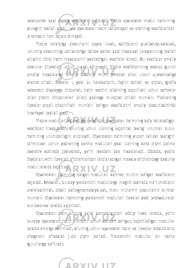b o s hq a r i s h kabi a s o s i y v a z i fa l a r ni ba j a r ad i . Y ad r o o p e r a t s i o n m o d u l t i z i m n i n g y u r a g i ni t a s h k i l e t ad i , u s i z o p e r a t s i o n ti z i m i s h l a m a y di v a o’ z i n i n g v a z i f a l a r i dan b i r o r t a s i n i ham ba j a r a o lm a y d i . Y ad r o t a r k i b i g a da s t u r l a r ni q a y t a u l a s h, s ah i fa l a r n i y uk l a s h / y uk s i z l a s h , u m u mi y d a s t u r n i ng uz i l i s h l a ri g a i s h l o v b e r i s h k a bi h i s o b l a s h j a r a y o n i n i ng t a s h k i l e i l i s h i ni i ch ki t i z i m m a s a l a l a r i ni y e c ha d i g an v az i fa l a r k i r a d i . B u v az i f a l ar a m a l i y da s t u r l ar ( i l o v a l a r ) uchun r u x s at e ti l m a y d i . Y ad r o v az i f a l a ri n i ng b o s h qa g u r uhi a m a l i y m a s a l a l a r g a a m a l i y da s t u r i y m uh i t y a r a ti s h b i l an u l a r ni qu vv a t l a s h g a x i z m at q i l ad i . I l ov a l ar u yo ki bu ha r aka t l a r n i , f a y l ni o ch i s h v a o ’ q i s h, g r a f i k axb o r o t ni d i s p l e yg a c h i qa ri s h , t i z i m va q ti ni o li s hn i ng ba j a ri l i s hi u c h un s o ’ r o v l ar b i l an ( t i z i m c h i q a r uv l a r i b i l a n ) y ad r og a m u r o j aat q i l i s hi m u m k i n . Y a d r o n i ng i l ova l ar o r q a l i c h a q i r i l i s hi m u m k i n b o ’ l g an va z i f a l a ri ni a m a l i y d a s t u r l a s h ti r i s h i n t e r f e y s i t a s h k i l e t ad i . Y ad r o m od u ll a r i ba j a r a d i g an va z i f a l a r o p e r a t s i o n t i z i m n i ng k o ’ p i s h l a t a d i ga n v a z i f a l a r i h i s o b l anad i , s hun i n g uc h u n u l a r n i ng ba j a r i li s h t e z l i g i u m u m a n b u t un t i z im n i ng u n u m d o r l i g i ni a n i q l a y d i . O p e r a t s i o n ti z i m n i ng y uq o r i i s h l a s h t e z l i g i ni t a ’ mi n l a s h u c h u n y ad r o n i ng ba r cha m od u l l a r i yo ki u l a r n i ng ka t t a q i s m i d o im o o p e r a ti v x o ti r a da j o y l a s h ad i , y a ’ n i r e z i d e nt d e b h i s o b l a n ad i . O da t d a , y ad r o f o y da l a n u v chi i l ov a l a r i o ’ l cha m l a ri d an f a r q l an a d i g an m a x s us o ’ l cha m da g i d a s t u r i y m od ul t a r z i d a ba j a ri l ad i . O p e r a t s i o n ti z im n i n g q o l gan m o d u ll a r i k a m r o q m uh i m b o ’ l gan v az i fa l a r ni ba j a r ad i . M a s a l an, bund a y y o r da m chi m o d u ll a r ga m a g n i t t a s m ada m a ’ l u m o t l a r ni a r x i v l a s h ti r i s h, d i s k l i d e f r a g m e n t a t s i y a l a s h, m a t n m u h a r r i r i d a s t u r l a r i ni k i r iti s h m u m k i n . O p e r a t s i o n t i z im n i ng y o r d a m c hi m o du l l a r i il ov a l ar y o ki p r o t s e du r a l ar k u t u b x o na s i t a r z i da b a j a ri l ad i . O p e r a t s i o n t i z i m l a r i n i n g ba ’ zi k o m p o n en t l a r i o dd i y i l ova t a r z i da, y a ’ ni bund a y o p e r a t s i o n t i z i m o ’ l ch a m i uchu n s t a nd a r t b o ’ l g a n , ba j a r i l a d i ga n m o d u ll ar t a r z i da a m a l g a o s h i r i l a d i , s hun i n g uchun o p e r a t s i o n ti z i m v a i l o v a l ar o r a s i da an i q ch e g a r ani o ’ t kaz i s h j uda q i y i n b o ’ l ad i . Y o r da m chi m od u l l a r b i r n e c h a g u r uh l a r g a b o ’ l i n a d i : 