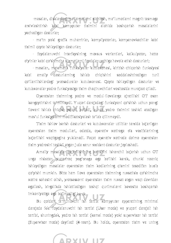 - m a s a l an, d i s k l a r da g i m a ’ l u m o t l a r ni z i ch l a s h, m a ’ l u m o t l a r ni m a g n i t t a s m a g a a r x i v l a s h t i r i s h kabi k o m p y u t e r ti z i m i ni a l o h i da b o s hq a r i s h m a s a l a l a r i ni y ech a d i g an da s t u r l a r ; - m a ’ t n y ok i g r a f i k m uh a r r i r l a r , k o m p i l y a t o r l a r , k o m pa n o v k a c h i l a r ka bi t i z im l i q a y t a i s h l a y d i g an da s t u r l a r ; - f o y da l a n u v chi i n t e r f e y s i n i ng m a x s us v a r i an t l a r i , k a l ku l y a t o r , ha tt o o’ y i n l ar kabi q o ’ s h i m cha x i z m a t l a r n i f o y d a l anu v c h i g a h avo l a e ti s h da s t u r l a r i ; - m a s a l an, m a t e m a ti k f unk s i y a l a r ku t ubx o n a s i , k i r it i s h - c h i q a r i s h f unk s i y a s i kabi a m a l i y da s t u r l a r n i ng i s h l ab ch i q i s h i ni s o dd a l a s h ti r ad i g an t u r l i q o ’ l l an i l i s h l a r da g i p r o t s e du r a l ar ku t ubx o na s i . Q a y t a i s h l a y d i g an da s t u r l ar va ku t ubx o n a l ar y ad r o f unk s i y a s i ga ti z i m chaq i r u v c h i l a r i v o s i t a s i d a m u r o j aat q i l a d i . O pe r a t s i o n t i z i m n i ng y a d r o v a m od u l - i l o v a l a r g a a j r a ti l i s hi O T o s o n k e n g a y t i r i s hni t a ’ mi n l a y d i . Y u q o r i da r a j adagi f unk s i y ani q o ’ s h i s h u chun y an g i il o v ani i s h l ab ch i q i s h y e t a r l i b o ’ l a d i , bunda y ad r o t i z im i ni t a s hk i l e t a d i g an m a s ’ ul f un k s i y a l a r ni m o d i f i ka t s i y a l a s h t a ’ l a b q i li n m a y d i . T i z i m i s h l ov b e ri s h da s t u r l a r i v a ku t ubx o n a l ar u ti li t l ar t a r z i da ba j a ri l g an o p e r a t s i o n ti z i m m o d u ll a ri , o da t da, o p e r a t i v x o ti r a g a o’z v az i f a l a ri n i n g ba j a ri l i s hi v aq ti g a g i na y u k l anad i . F aq a t o p e r a ti v xo ti r ada do i m o o p e r a t s i o n t i z i m y ad r o s i n i t a s hk i l e t g a n j ud a za r u r r e z i d e nt da s t u r l a r j oy l a s had i . A m a l i y m a s a l a l a r ba j a r i li s h i n i ng b o r i s h i ni i s h o nc h l i ba j a r i s h uchu n O T un g a n i s ba t an y u q o r i r o q pog’onaga ega b o ’ li s h i ke r ak, chun ki n o a n i q i s h l a y d i g a n m a s a l a l a r o p e r a t s i o n t i z i m k o d l a r i n i ng q i s m i ni t a s o d i f an b u z i b q o ’ y i s h i m u m k i n . B itt a h am i l o v a o p e r a t s i o n t i z im n i ng r ux s a ti s i z q o ’ s h im cha x o ti r a s oha s i ni o li s h, p r o t s e ss o r ni o p e r a t s i o n ti z i m r ux s at e t g an vaqt d a v r i dan e g a ll a s h, b i r g a li kda i s h l a t i l ad i g an t a s hqi qu r i l m a l a r ni b ev o s it a b o s hq a ri s h i m k o n i y a t i g a e g a b o ’ lm a s l i g i k e r ak . B u q o i d ani t a ’m i n l ov chi i s h t a rt i bi k o m p y u t e r a pp a r a t i n i ng m i n im al d a r a j a da i kki f o y da l anu vc hi i s h t a r ti bi ( U s e r m o d e ) v a y uq o r i d a r a j a l i i s h t a r t i b i , s hun i n g d e k, y ad r o i s h t a rti bi ( ke m el m o d e ) y o ki s up e r v i z o r i s h t a rti bi ( Su p e r v i s o r m o d e ) d e y i l a d i ( 4 - r a s m ) . B u h o l da , o p e r a t s i o n t i z i m v a u n i ng 