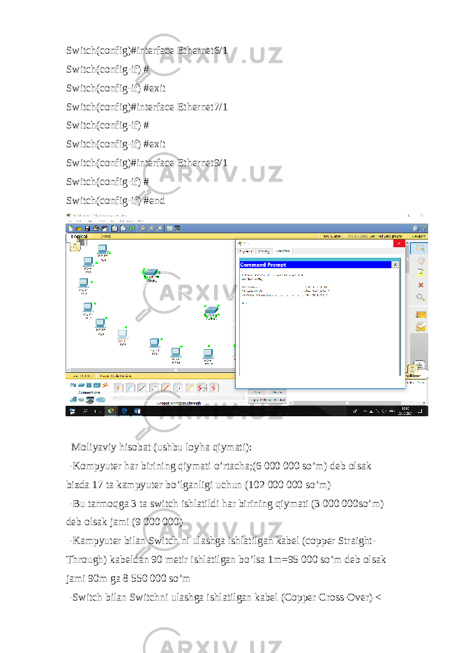 Switch(config)#interface Ethernet6/1 Switch(config-if) # Switch(config-if) #exit Switch(config)#interface Ethernet7/1 Switch(config-if) # Switch(config-if) #exit Switch(config)#interface Ethernet9/1 Switch(config-if) # Switch(config-if) #end Moliyaviy hisobat (ushbu loyha qiymati): -Kompyuter har birining qiymati o’rtacha;(6 000 000 so’m) deb olsak bizda 17 ta kampyuter bo’lganligi uchun (102 000 000 so’m) -Bu tarmoqga 3 ta switch ishlatildi har birining qiymati (3 000 000so’m) deb olsak jami (9 000 000) -Kampyuter bilan Switch ni ulashga ishlatilgan kabel (copper Straight- Through) kabeldan 90 metir ishlatilgan bo’lsa 1m=95 000 so’m deb olsak jami 90m ga 8 550 000 so’m -Switch bilan Switchni ulashga ishlatilgan kabel (Copper Cross-Over) < 