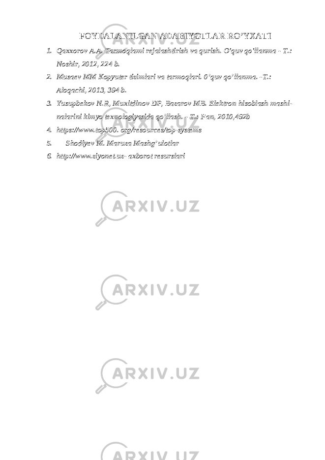  FOYDALANILGAN ADABIYOTLAR RO’YXATI 1. Qaxxorov A.A. Tarmoqlami rejalashtirish va qurish. O&#39;quv qo&#39;llanma - Т .: Noshir, 2012, 224 b. 2. Musaev ММ Kopyuter tizimlari va tarmoqlari. 0’quv qo’llanma. - Т .: Aloqachi, 2013, 394 b. 3. Yusupbekov N.R, Muxitdinov DP, Bazarov MB. Elektron hisoblash mashi- nalarini kimyo texnologiyasida qo’llash. - Т .: Fan, 2010,492b 4. https://www.top500. org/resources/top-systems 5. Shodiyev M. Maruza Mashg’ulotlar 6. http://www.ziyonet.uz- axborot resurslari 