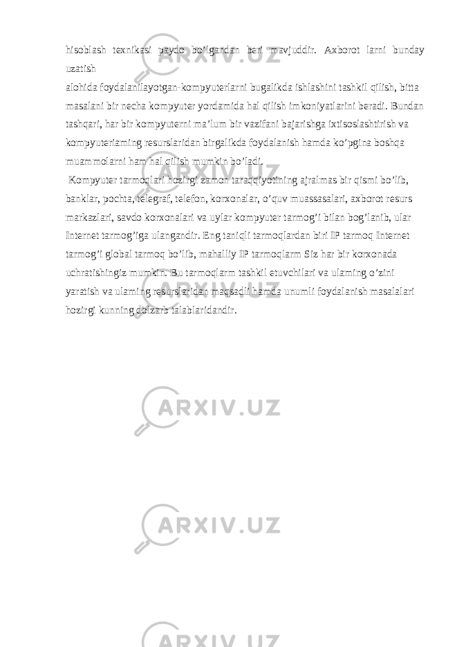 hisoblash texnikasi paydo bo’lgandan beri mavjuddir. Axborot larni bunday uzatish alohida foydalanilayotgan-kompyuterlarni bugalikda ishlashini tashkil qilish, bitta masalani bir necha kompyuter yordamida hal qilish imkoniyatlarini beradi. Bundan tashqari, har bir kompyuterni ma’lum bir vazifani bajarishga ixtisoslashtirish va kompyuteriaming resurslaridan birgalikda foydalanish hamda ko’pgina boshqa muammolarni ham hal qilish mumkin bo’ladi. Kompyuter tarmoqlari hozirgi zamon taraqqiyotining ajralmas bir qismi bo’lib, banklar, pochta, telegraf, telefon, korxonalar, o’quv muassasalari, axborot resurs markazlari, savdo korxonalari va uylar kompyuter tarmog’i bilan bog’lanib, ular Internet tarmog’iga ulangandir. Eng taniqli tarmoqlardan biri IP tarmoq Internet tarmog’i global tarmoq bo’lib, mahalliy IP tarmoqlarm Siz har bir korxonada uchratishingiz mumkin. Bu tarmoqlarm tashkil etuvchilari va ulaming o’zini yaratish va ulaming resurslaridan maqsadli hamda unumli foydalanish masalalari hozirgi kunning dolzarb talablaridandir. 