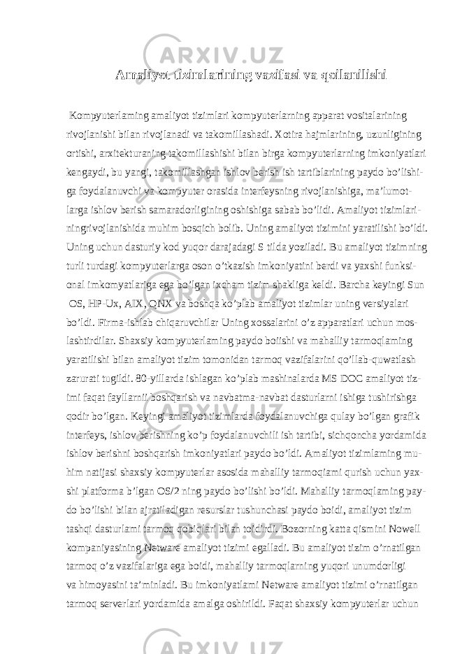  Amaliyot tizimlarining vazifasi va qoilanilishi Kompyuterlaming amaliyot tizimlari kompyuterlarning apparat vositalarining rivojlanishi bilan rivojlanadi va takomillashadi. Xotira hajmlarining, uzunligining ortishi, arxitekturaning takomillashishi bilan birga kompyuterlarning imkoniyatlari kengaydi, bu yangi, takomillashgan ishlov berish ish tartiblarining paydo bo’lishi- ga foydalanuvchi va kompyuter orasida interfeysning rivojlanishiga, ma’lumot- larga ishlov berish samaradorligining oshishiga sabab bo’lidi. Amaliyot tizimlari- ningrivojlanishida muhim bosqich bolib. Uning amaliyot tizimini yaratilishi bo’ldi. Uning uchun dasturiy kod yuqor darajadagi S tilda yoziladi. Bu amaliyot tizimning turli turdagi kompyuterlarga oson o’tkazish imkoniyatini berdi va yaxshi funksi- onal imkomyatlariga ega bo’lgan ixcham tizim shakliga keldi. Barcha keyingi Sun OS, HP-Ux, AIX, QNX va boshqa ko’plab amaliyot tizimlar uning versiyalari bo’ldi. Firma-ishlab chiqaruvchilar Uning xossalarini o’z apparatlari uchun mos- lashtirdilar. Shaxsiy kompyuterlaming paydo boiishi va mahalliy tarmoqlaming yaratilishi bilan amaliyot tizim tomonidan tarmoq vazifalarini qo’llab-quwatlash zarurati tugildi. 80-yillarda ishlagan ko’plab mashinalarda MS DOC amaliyot tiz- imi faqat fayllarnii boshqarish va navbatma-navbat dasturlarni ishiga tushirishga qodir bo’lgan. Keyingi amaliyot tizimlarda foydalanuvchiga qulay bo’lgan grafik interfeys, ishlov berishning ko’p foydalanuvchili ish tartibi, sichqoncha yordamida ishlov berishni boshqarish imkoniyatlari paydo bo’ldi. Amaliyot tizimlaming mu- him natijasi shaxsiy kompyuterlar asosida mahalliy tarmoqiami qurish uchun yax- shi platforma b’lgan OS/2 ning paydo bo’lishi bo’ldi. Mahalliy tarmoqlaming pay- do bo’lishi bilan ajratiladigan resurslar tushunchasi paydo boidi, amaliyot tizim tashqi dasturlami tarmoq qobiqlari bilan toidirdi. Bozorning katta qismini Nowell kompaniyasining Netware amaliyot tizimi egalladi. Bu amaliyot tizim o’rnatilgan tarmoq o’z vazifalariga ega boidi, mahalliy tarmoqlarning yuqori unumdorligi va himoyasini ta’minladi. Bu imkoniyatlami Netware amaliyot tizimi o’rnatilgan tarmoq serverlari yordamida amalga oshirildi. Faqat shaxsiy kompyuterlar uchun 