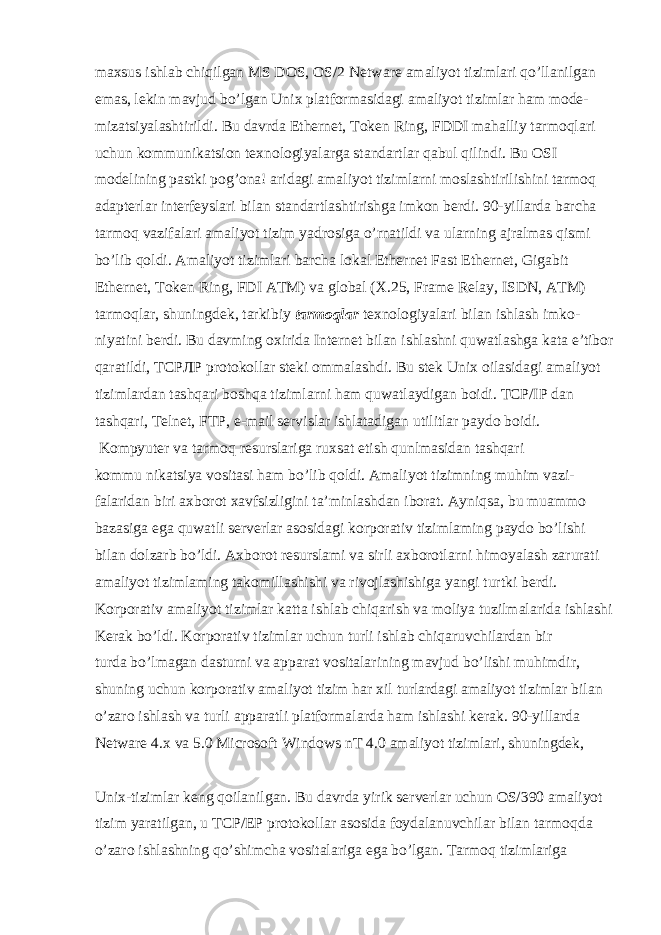 maxsus ishlab chiqilgan MS DOS, OS/2 Netware amaliyot tizimlari qo’llanilgan emas, lekin mavjud bo’lgan Unix platformasidagi amaliyot tizimlar ham mode- mizatsiyalashtirildi. Bu davrda Ethernet, Token Ring, FDDI mahalliy tarmoqlari uchun kommunikatsion texnologiyalarga standartlar qabul qilindi. Bu OSI modelining pastki pog’ona! aridagi amaliyot tizimlarni moslashtirilishini tarmoq adapterlar interfeyslari bilan standartlashtirishga imkon berdi. 90-yillarda barcha tarmoq vazifalari amaliyot tizim yadrosiga o’rnatildi va ularning ajralmas qismi bo’lib qoldi. Amaliyot tizimlari barcha lokal Ethernet Fast Ethernet, Gigabit Ethernet, Token Ring, FDI ATM) va global (X.25, Frame Relay, ISDN, ATM) tarmoqlar, shuningdek, tarkibiy tarmoqlar texnologiyalari bilan ishlash imko- niyatini berdi. Bu davming oxirida Internet bilan ishlashni quwatlashga kata e’tibor qaratildi, ТСРЛР protokollar steki ommalashdi. Bu stek Unix oilasidagi amaliyot tizimlardan tashqari boshqa tizimlarni ham quwatlaydigan boidi. TCP/IP dan tashqari, Telnet, FTP, e-mail servislar ishlatadigan utilitlar paydo boidi. Kompyuter va tarmoq resurslariga ruxsat etish qunlmasidan tashqari kommu nikatsiya vositasi ham bo’lib qoldi. Amaliyot tizimning muhim vazi- falaridan biri axborot xavfsizligini ta’minlashdan iborat. Ayniqsa, bu muammo bazasiga ega quwatli serverlar asosidagi korporativ tizimlaming paydo bo’lishi bilan dolzarb bo’ldi. Axborot resurslami va sirli axborotlarni himoyalash zarurati amaliyot tizimlaming takomillashishi va rivojlashishiga yangi turtki berdi. Korporativ amaliyot tizimlar katta ishlab chiqarish va moliya tuzilmalarida ishlashi Kerak bo’ldi. Korporativ tizimlar uchun turli ishlab chiqaruvchilardan bir turda bo’lmagan dasturni va apparat vositalarining mavjud bo’lishi muhimdir, shuning uchun korporativ amaliyot tizim har xil turlardagi amaliyot tizimlar bilan o’zaro ishlash va turli apparatli platformalarda ham ishlashi kerak. 90-yillarda Netware 4.x va 5.0 Microsoft Windows nT 4.0 amaliyot tizimlari, shuningdek, Unix-tizimlar keng qoilanilgan. Bu davrda yirik serverlar uchun OS/390 amaliyot tizim yaratilgan, u TCP/EP protokollar asosida foydalanuvchilar bilan tarmoqda o’zaro ishlashning qo’shimcha vositalariga ega bo’lgan. Tarmoq tizimlariga 