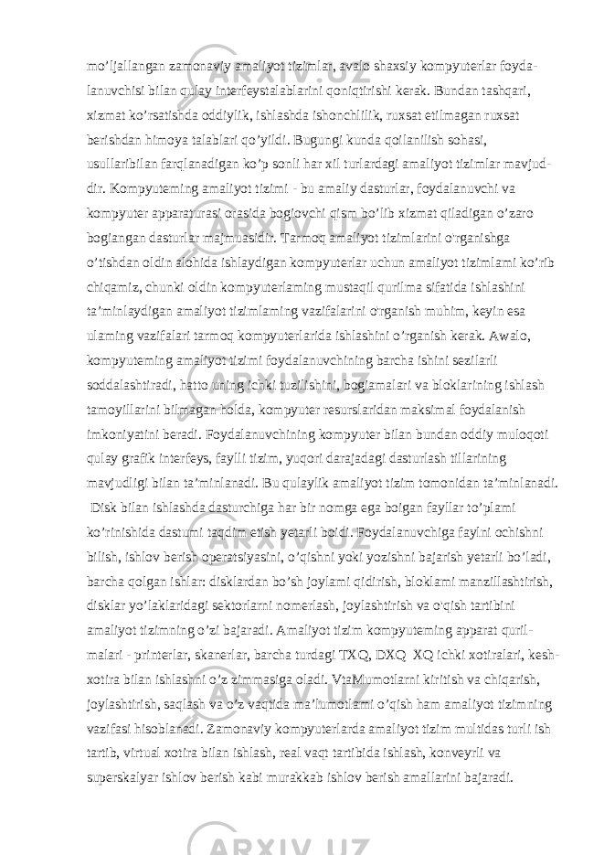 mo’ljallangan zamonaviy amaliyot tizimlar, avalo shaxsiy kompyuterlar foyda- lanuvchisi bilan qulay interfeystalablarini qoniqtirishi kerak. Bundan tashqari, xizmat ko’rsatishda oddiylik, ishlashda ishonchlilik, ruxsat etilmagan ruxsat berishdan himoya talablari qo’yildi. Bugungi kunda qoilanilish sohasi, usullaribilan farqlanadigan ko’p sonli har xil turlardagi amaliyot tizimlar mavjud- dir. Kompyuteming amaliyot tizimi - bu amaliy dasturlar, foydalanuvchi va kompyuter apparaturasi orasida bogiovchi qism bo’lib xizmat qiladigan o’zaro bogiangan dasturlar majmuasidir. Tarmoq amaliyot tizimlarini o&#39;rganishga o’tishdan oldin alohida ishlaydigan kompyuterlar uchun amaliyot tizimlami ko’rib chiqamiz, chunki oldin kompyuterlaming mustaqil qurilma sifatida ishlashini ta’minlaydigan amaliyot tizimlaming vazifalarini o&#39;rganish muhim, keyin esa ulaming vazifalari tarmoq kompyuterlarida ishlashini o’rganish kerak. Awalo, kompyuteming amaliyot tizimi foydalanuvchining barcha ishini sezilarli soddalashtiradi, hatto uning ichki tuzilishini, bogiamalari va bloklarining ishlash tamoyillarini bilmagan holda, kompyuter resurslaridan maksimal foydalanish imkoniyatini beradi. Foydalanuvchining kompyuter bilan bundan oddiy muloqoti qulay grafik interfeys, faylli tizim, yuqori darajadagi dasturlash tillarining mavjudligi bilan ta’minlanadi. Bu qulaylik amaliyot tizim tomonidan ta’minlanadi. Disk bilan ishlashda dasturchiga har bir nomga ega boigan fayllar to’plami ko’rinishida dastumi taqdim etish yetarli boidi. Foydalanuvchiga faylni ochishni bilish, ishlov berish operatsiyasini, o’qishni yoki yozishni bajarish yetarli bo’ladi, barcha qolgan ishlar: disklardan bo’sh joylami qidirish, bloklami manzillashtirish, disklar yo’laklaridagi sektorlarni nomerlash, joylashtirish va o&#39;qish tartibini amaliyot tizimning o’zi bajaradi. Amaliyot tizim kompyuteming apparat quril- malari - printerlar, skanerlar, barcha turdagi TXQ, DXQ XQ ichki xotiralari, kesh- xotira bilan ishlashni o’z zimmasiga oladi. VtaMumotlarni kiritish va chiqarish, joylashtirish, saqlash va o’z vaqtida ma’lumotlami o’qish ham amaliyot tizimning vazifasi hisoblanadi. Zamonaviy kompyuterlarda amaliyot tizim multidas turli ish tartib, virtual xotira bilan ishlash, real vaqt tartibida ishlash, konveyrli va superskalyar ishlov berish kabi murakkab ishlov berish amallarini bajaradi. 