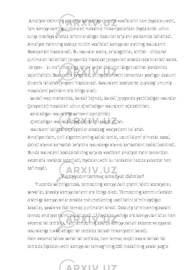  Amaliyot tizimning yuqorida ko’rsatilgan barcha vazifalarini ham foydalanuvchi, ham kompyuteming qurilmalari maksimal imkoniyatlaridan foydalanish uchun qulay interfeys sifatida ta’minlanadigan dasturlar to’plami yordamida ishlatiladi. Amaliyot tizimning boshqa muhim vazifalari kompyuter o&#39;zining resurslarini Boshqarishi hisoblanadi. Bu resurslar xotira, to’plagichlar, kiritish - chiqarish qurilmalari ishlatilishi jarayonida hisoblash jarayonlari orasida taqsimlanishi kerak. Jarayon - bu ma’lumotlarga ishlov berish dasturini ishga tushirish yordamida bajarilishidir. Boshqacha aytganda, bu foydalanuvchi tomonidan yozilgan dasturni dinamik ishlatish jarayoni hisoblanadi. Resurslami boshqarish quyidagi umumiy masalalami yechishni o’z ichiga oladi: - kerakli vaqt momentida, kerakli hajmda, kerakli jarayonda yechiladigan resurslar (jarayonlar) masalalari uchun ajratiladigan resurslami rejalashtirish; - so&#39;raladigan resurslarga so’rovni qoniqtirish; - ajratiladigan resursdan foydalanishni nazorat qilish: - resurslami ishlatishdajarayonlar orasidagi vaziyatlami hal etish. Amaliyot tizim, turli algoritmlaming kelish tartibi, ustunliklami o’rnatish asosi, doirali xizmat ko’rsatish bo’yicha resurslarga xizmat ko’rsatishni tashkillashtiradi. Bunda resurslami boshqarishning ko’plab vazifalari amaliyot tizim tomonidan avtomatik ravishda bajariladi, foydalanuvchi bu harakatlar haqida xabardor ham bo’lmaydi. Kampyuter tarmoq amaliyot tizimlari Yuqorida keltirilganidek, tarmoqning kompyuterli qisimi ishchi stansiyalar, serverlar, shaxsiy kompyuterlarni o’z ichiga oladi. Tarmoqning kommunikatsion qisimiga kompyuterlar orasida maiumotlaming uzatilishini ta’minlaydigan kabellar, passiv va faol tarmoq qurilmalari kiradi. Dasturiy ta’minotning asosini tarmoq amaliyot tizimi tashkil etadi. U foydalanuvchiga o’z kompyuteri bilan ham avtomat ish tartibida, ham tarmoqning boshqa kompyuterlari axborot va apparat resurslariga ruxsat etilgan ish tartibida ishlash imkoniyatini beradi. Ham avtomat ishlov berish ish tartibida, ham tarmoq orqali o&#39;zaro ishlash ish tartibida foydalanuvchi kompyuter tarmog’ining OSI modelining pastki pog’o- 