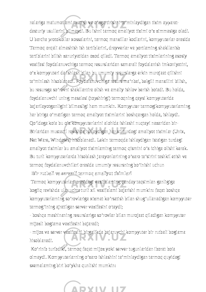 nalariga maiumotlami uzatish va o’zgartirishni ta’minlaydigan tizim apparat- dasturiy usullarini bilmaydi. Bu ishni tarmoq amaliyot tizimi o’z zimmasiga oladi. U barcha protokollar xossalarini, tarmoq manzillar kodlarini, kompyuterlar orasida Tarmoq orqali almashish ish tartiblarini, drayverlar va portlaming shakllanisb tartiblarini bilish zaruriyatidan ozod qiladi. Tarmoq amaliyot tizimlarining asosiy vazifasi foydalanuvchiga tarmoq resurslaridan samarali foydalanish imkoniyatini, o’z kompyuteri da ishlash bilan bu umumiy resurslarga erkin murojaat qilishni ta’minlash hisoblanadi. Foydalanuvchiga resurs ma’nbai, belgili manzilini bilish, bu resursga so’rovni shakllantira olish va amaliy ishlov berish boiadi. Bu holda, foydalanuvchi uning masalasi (topshirigi) tarmoqning qaysi kompyuterida bajarilayotganligini bilmasligi ham mumkin. Kompyuter tarmogikompyuterlaming har biriga o’matilgan tarmoq amaliyot tizimlarini boshqargan holda, ishlaydi. Qo’ldaga koia bu o’z kompyuterlarini alohida ishlashi nuqtayi nazaridan bir- Birlaridan mustaqil ravishda ishlaydigan har xil turdagi amaliyot tizimlar (Unix, Net Ware, Windows) hisoblanadi. Lekin tarmoqda ishlaydigan istaigan turdagi amaliyot tizimlar bu amaliyot tizimlaming tarmoq qismini o’z ichiga olishi kerak. Bu turli kompyuterlarda hisoblash jarayonlarining o’zaro ta’sirini tashkil etish va tarmoq foydalanuvchilari orasida umumiy resursning bo’inishi uchun Bir rutbali va serverli tarmoq amaliyot tizimlari Tarmoq kompyuterlari orasidagi vazifalaming qanday taqsimlan ganligiga bogiiq ravishda ular uchta turli xil vazifalami bajarishi mumkin: faqat boshqa kompyuterlarning so’rovlariga xizmat ko’rsatish bilan shug’ullanadigan kompyuter tarmog’ining ajratilgan server vazifasini o&#39;taydi; - boshqa mashinaning resurslariga so’rovIar bilan murojaat qiladigan kompyuter mijozli bogiama vazifasini bajaradi; - mijoz va server vazifasini birgalikda bajaruvchi kompyuter bir rutbali bogiama hisoblanadi. Ko’rinib turibdiki, tarmoq faqat mijoz yoki server tugunlaridan iborat boia olmaydi. Kompyuterlarning o’zaro ishlashini ta’minlaydigan tarmoq quyidagi sxemalaming biri bo’ykha qunlishi mumkin: 