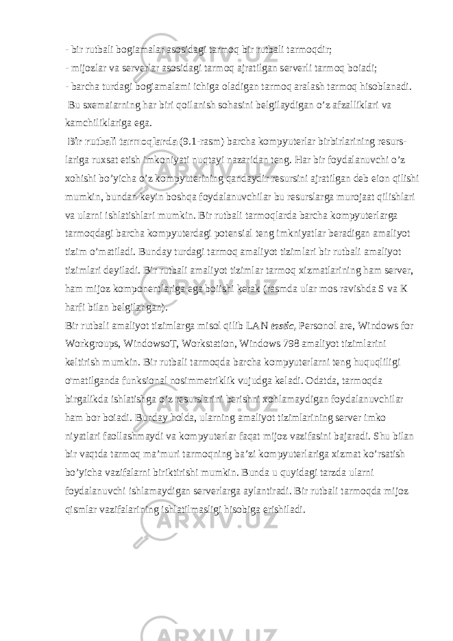 - bir rutbali bogiamalar asosidagi tarmoq bir rutbali tarmoqdir; - mijozlar va serverlar asosidagi tarmoq ajratilgan serverli tarmoq boiadi; - barcha turdagi bogiamalami ichiga oladigan tarmoq aralash tarmoq hisoblanadi. Bu sxemaiarning har biri qoilanish sohasini belgilaydigan o’z afzalliklari va kamchiliklariga ega. Bir rutbali tarmoqlarda (9.1-rasm) barcha kompyuterlar birbirlarining resurs- lariga ruxsat etish imkoniyati nuqtayi nazaridan teng. Har bir foydalanuvchi o’z xohishi bo’yicha o’z kompyuterining qandaydir resursini ajratilgan deb eion qilishi mumkin, bundan keyin boshqa foydalanuvchilar bu resurslarga murojaat qilishlari va ularni ishlatishlari mumkin. Bir rutbali tarmoqlarda barcha kompyuterlarga tarmoqdagi barcha kompyuterdagi potensial teng imkniyatlar beradigan amaliyot tizim o’matiladi. Bunday turdagi tarmoq amaliyot tizimlari bir rutbali amaliyot tizimlari deyiladi. Bir rutbali amaliyot tizimlar tarmoq xizmatlarining ham server, ham mijoz komponentlariga ega boiishi kerak (rasmda ular mos ravishda S va К harfi bilan belgilangan). Bir rutbali amaliyot tizimlarga misol qilib LAN tastic, Personol are, Windows for Workgroups, WindowsoT, Workstation, Windows 798 amaliyot tizimlarini keltirish mumkin. Bir rutbali tarmoqda barcha kompyuterlarni teng huquqliligi o&#39;matilganda funksional nosimmetriklik vujudga keladi. Odatda, tarmoqda birgalikda ishlatishga o’z resurslarini berishni xohlamaydigan foydalanuvchilar ham bor boiadi. Bunday holda, ularning amaliyot tizimlarining server imko niyatlari faollashmaydi va kompyuterlar faqat mijoz vazifasini bajaradi. Shu bilan bir vaqtda tarmoq ma’muri tarmoqning ba’zi kompyuterlariga xizmat ko’rsatish bo’yicha vazifalarni biriktirishi mumkin. Bunda u quyidagi tarzda ularni foydalanuvchi ishlamaydigan serverlarga aylantiradi. Bir rutbali tarmoqda mijoz qismlar vazifalarining ishlatilmasligi hisobiga erishiladi. 