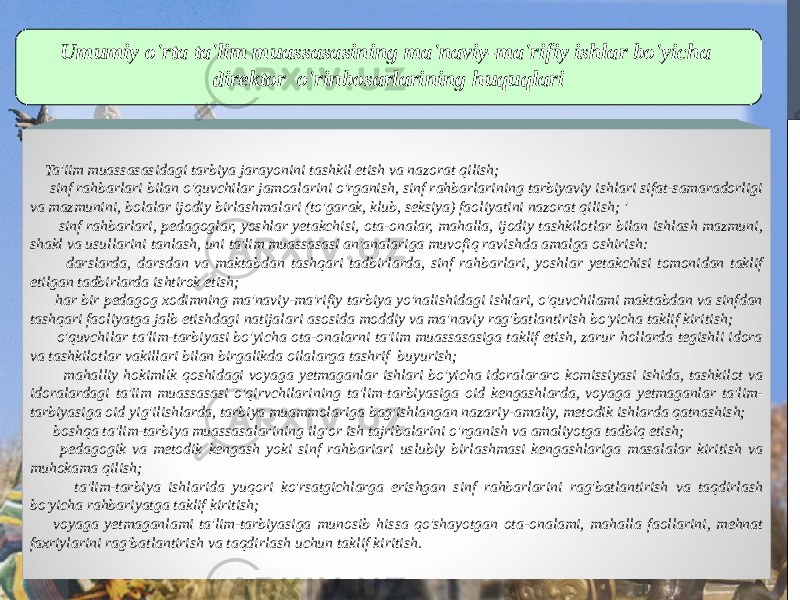 Umumiy o&#39;rta ta&#39;lim muassasasining ma&#39;naviy-ma&#39;rifiy ishlar bo&#39;yicha direktor o&#39;rinbosarlarining huquqlari Ta&#39;iim muassasasidagi tarbiya jarayonini tashkil etish va nazorat qilish; sinf rahbarlari bilan o&#39;quvchilar jamoalarini o&#39;rganish, sinf rahbarlarining tarbiyaviy ishlari sifat-samaradorligi va mazmunini, bolalar ijodiy birlashmalari (to&#39;garak, klub, seksiya) faoliyatini nazorat qilish; &#39; sinf rahbarlari, pedagoglar, yoshlar yetakchisi, ota-onalar, mahalla, ijodiy tashkilotlar bilan ishlash mazmuni, shakl va usullarini tanlash, uni ta&#39;lim muassasasi an&#39;analariga muvofiq ravishda amalga oshirish: darslarda, darsdan va maktabdan tashqari tadbirlarda, sinf rahbarlari, yoshlar yetakchisi tomonidan taklif etilgan tadbirlarda ishtirok etish; har bir pedagog xodimning ma&#39;naviy-ma&#39;rifiy tarbiya yo&#39;nalishidagi ishlari, o&#39;quvchilami maktabdan va sinfdan tashqari faoliyatga jalb etishdagi natijalari asosida moddiy va ma&#39;naviy rag&#39;batlantirish bo&#39;yicha taklif kiritish; o&#39;quvchilar ta&#39;lim-tarbiyasi bo&#39;yicha ota-onalarni ta&#39;iim muassasasiga taklif etish, zarur hollarda tegishli idora va tashkilotlar vakillari bilan birgalikda oilalarga tashrif buyurish; mahalliy hokimlik qoshidagi voyaga yetmaganlar ishlari bo&#39;yicha idoralararo komissiyasi ishida, tashkilot va idoralardagi ta&#39;iim muassasasi o&#39;qirvchilarining ta&#39;lim-tarbiyasiga oid kengashlarda, voyaga yetmaganlar ta&#39;lim- tarbiyasiga oid yig&#39;ilishlarda, tarbiya muammolariga bag&#39;ishlangan nazariy-amaliy, metodik ishlarda qatnashish; boshqa ta&#39;lim-tarbiya muassasalarining ilg&#39;or ish tajribalarini o&#39;rganish va amaliyotga tadbiq etish; pedagogik va metodik kengash yoki sinf rahbariari uslubiy birlashmasi kengashlariga masalalar kiritish va muhokama qilish; ta&#39;lim-tarbiya ishlarida yuqori ko&#39;rsatgichlarga erishgan sinf rahbarlarini rag&#39;batlantirish va taqdirlash bo&#39;yicha rahbariyatga taklif kiritish; voyaga yetmaganlami ta&#39;lim-tarbiyasiga munosib hissa qo&#39;shayotgan ota-onalami, mahalla faollarini, mehnat faxriylarini rag&#39;batlantirish va taqdirlash uchun taklif kiritish. 