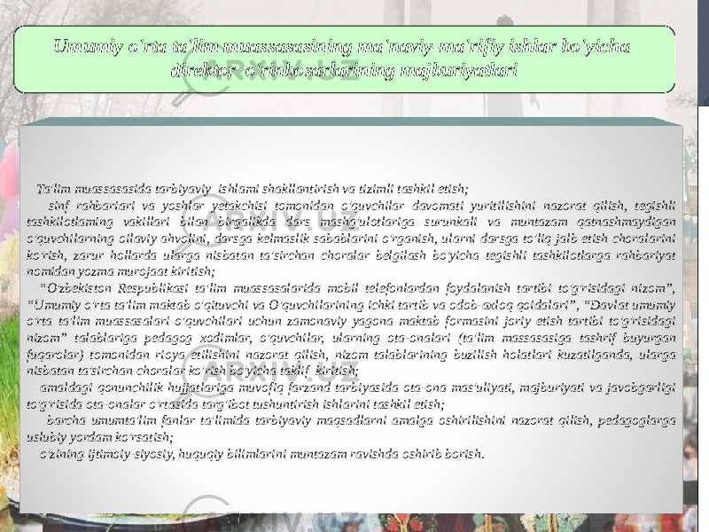 Umumiy o&#39;rta ta&#39;lim muassasasining ma&#39;naviy-ma&#39;rifiy ishlar bo&#39;yicha direktor o&#39;rinbosarlarining majburiyatlari Ta&#39;lim muassasasida tarbiyaviy ishlami shakllantirish va tizimli tashkil etish; sinf rahbariari va yoshlar yetakchisi tomonidan o&#39;quvchilar davomati yuritilishini nazorat qilish, tegishli tashkilotlaming vakillari bilan birgalikda dars mashg&#39;ulotlariga surunkali va muntazam qatnashmaydigan o&#39;quvchilarning oilaviy ahvolini, darsga kelmaslik sabablarini o&#39;rganish, ularni darsga to&#39;liq jalb etish choralarini ko&#39;rish, zarur hollarda ularga nisbatan ta&#39;sirchan choralar belgilash bo&#39;yicha tegishli tashkilotlarga rahbariyat nomidan yozma murojaat kiritish; “ O&#39;zbekiston Respublikasi ta&#39;lim muassasalarida mobil telefonlardan foydalanish tartibi to&#39;g&#39;risidagi nizom”, “Umumiy o&#39;rta ta&#39;lim maktab o&#39;qituvchi va O&#39;quvchilarining ichki tartib va odob-axloq qoidalari”, “Davlat umumiy o&#39;rta ta&#39;lim muassasalari o&#39;quvchilari uchun zamonaviy yagona maktab formasini joriy etish tartibi to&#39;g&#39;risidagi nizom” talablariga pedagog xodimlar, o&#39;quvchilar, ularning ota-onalari (ta&#39;lim massasasiga tashrif buyurgan fuqarolar) tomonidan rioya etilishini nazorat qilish, nizom talablarining buzilish holatlari kuzatilganda, ularga nisbatan ta&#39;sirchan choralar ko&#39;rish bo&#39;yicha taklif kiritish; amaldagi qonunchilik hujjatlariga muvofiq farzand tarbiyasida ota-ona mas&#39;uliyati, majburiyati va javobgarligi to&#39;g&#39;risida ota-onalar o&#39;rtasida targ&#39;ibot tushuntirish ishlarini tashkil etish; barcha umumta&#39;lim fanlar ta&#39;limida tarbiyaviy maqsadlarni amalga oshirilishini nazorat qilish, pedagoglarga uslubiy yordam ko&#39;rsatish; o&#39;zining ijtimoiy-siyosiy, huquqiy bilimlarini muntazam ravishda oshirib borish. 