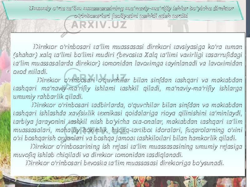 Umumiy o&#39;rta ta&#39;lim muassasasining ma&#39;naviy-ma&#39;rifiy ishlar bo&#39;yicha direktor o&#39;rinbosarlari faoliyatini tashkil etish tartibi Direktor o&#39;rinbosari ta&#39;lim muassasasi direktori tavsiyasiga ko&#39;ra tuman (shahar) xalq ta&#39;limi bo&#39;limi mudiri (bevosita Xalq ta&#39;limi vazirligi tasarrufidagi ta&#39;lim muassasalarda direktor) tomonidan lavozimga tayinlanadi va lavozimidan ozod etiladi. Direktor o&#39;rinbosari o&#39;quvchilar bilan sinfdan tashqari va maktabdan tashqari ma&#39;naviy-ma&#39;rifiy ishlami tashkil qiladi, ma&#39;naviy-ma&#39;rifiy ishlarga umumiy rahbarlik qiladi. Direktor o&#39;rinbosari tadbirlarda, o&#39;quvchilar bilan sinfdan va maktabdan tashqari ishlashda xavfsizlik texnikasi qoidalariga rioya qilinishini ta&#39;minlaydi, tarbiya jarayonini tashkil etish bo&#39;yicha ota-onalar, maktabdan tashqari ta&#39;lim muassasalari, mahalliy hokimlik, huquq-tartibot idoralari, fuqarolarning o&#39;zini o&#39;zi boshqarish organlari va boshqa jamoat tashkilotlari bilan hamkorlik qiladi. Direktor o&#39;rinbosarining ish rejasi ta&#39;lim muassasasining umumiy rejasiga muvofiq ishlab chiqiladi va direktor tomonidan tasdiqlanadi. Direktor o&#39;rinbosari bevosita ta&#39;lim muassasasi direktoriga bo&#39;ysunadi. 