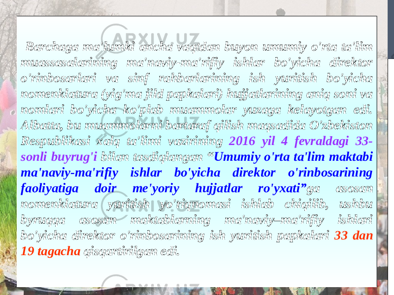  Barchaga ma&#39;lumki ancha vaqtdan buyon umumiy o&#39;rta ta&#39;lim muassasalarining ma&#39;naviy-ma&#39;rifiy ishlar bo&#39;yicha direktor o&#39;rinbosarlari va sinf rahbarlarining ish yuritish bo&#39;yicha nomenklatura (yig&#39;ma jild papkalari) hujjatlarining aniq soni va nomlari bo&#39;yicha ko&#39;plab muammolar yuzaga kelayotgan edi. Albatta, bu muammolarni bartaraf qilish maqsadida O&#39;zbekiston Respublikasi xalq ta&#39;limi vazirining 2016 yil 4 fevraldagi 33- sonli buyrug&#39;i bilan tasdiqlangan “ Umumiy o&#39;rta ta&#39;lim maktabi ma&#39;naviy-ma&#39;rifiy ishlar bo&#39;yicha direktor o&#39;rinbosarining faoliyatiga doir me&#39;yoriy hujjatlar ro&#39;yxati” ga asosan nomenklatura yuritish yo&#39;riqnomasi ishlab chiqilib, ushbu byruqqa asosan maktablarning ma&#39;naviy–ma&#39;rifiy ishlari bo&#39;yicha direktor o&#39;rinbosarining ish yuritish papkalari 33 dan 19 tagacha qisqartirilgan edi.   