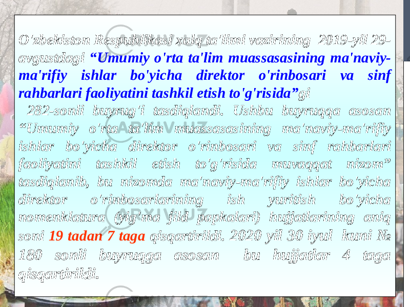 O&#39;zbekiston Respublikasi xalq ta&#39;limi vazirining 2019-yil 29- avgustdagi “Umumiy o&#39;rta ta&#39;lim muassasasining ma&#39;naviy- ma&#39;rifiy ishlar bo&#39;yicha direktor o&#39;rinbosari va sinf rahbarlari faoliyatini tashkil etish to&#39;g&#39;risida” gi 282-sonli buyrug&#39;i tasdiqlandi. Ushbu buyruqqa asosan “Umumiy o&#39;rta ta&#39;lim muassasasining ma&#39;naviy-ma&#39;rifiy ishlar bo&#39;yicha direktor o&#39;rinbosari va sinf rahbarlari faoliyatini tashkil etish to&#39;g&#39;risida muvaqqat nizom” tasdiqlanib, bu nizomda ma&#39;naviy-ma&#39;rifiy ishlar bo&#39;yicha direktor o&#39;rinbosarlarining ish yuritish bo&#39;yicha nomenklatura (yig&#39;ma jild papkalari) hujjatlarining aniq soni 19 tadan 7 taga qisqartirildi. 2020 yil 30 iyul kuni № 180 sonli buyruqga asosan bu hujjatlar 4 taga qisqartirildi. 