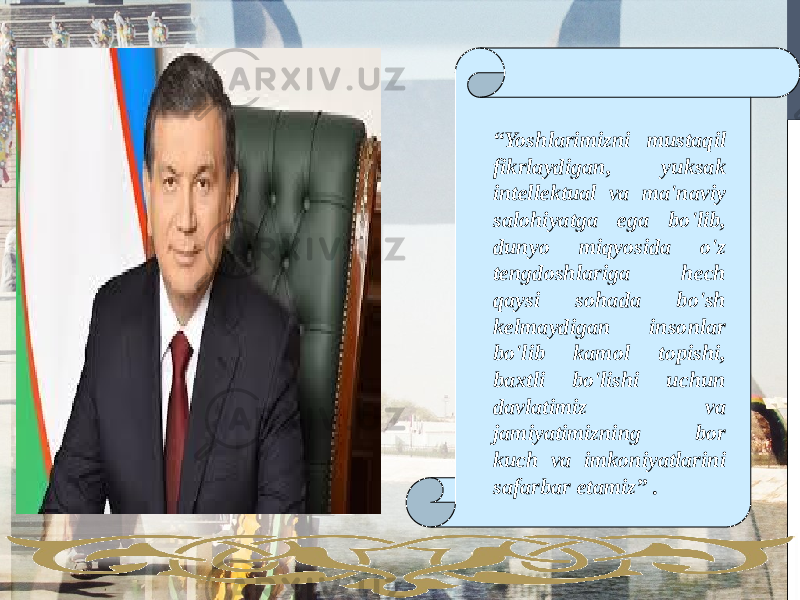 “ Yoshlarimizni mustaqil fikrlaydigan, yuksak intellektual va ma&#39;naviy salohiyatga ega bo&#39;lib, dunyo miqyosida o&#39;z tengdoshlariga hech qaysi sohada bo&#39;sh kelmaydigan insonlar bo&#39;lib kamol topishi, baxtli bo&#39;lishi uchun davlatimiz va jamiyatimizning bor kuch va imkoniyatlarini safarbar etamiz” . 