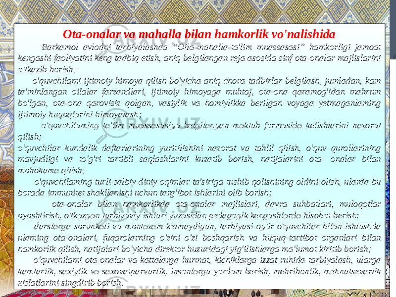 Ota-onalar va mahalla bilan hamkorlik vo&#39;nalishida Barkamol avlodni tarbiyalashda “Oila-mahalla-ta&#39;lim muassasasi” hamkorligi jamoat kengashi faoliyatini keng tadbiq etish, aniq belgilangan reja asosida sinf ota-onalar majlislarini o&#39;tkazib borish; o&#39;quvchilami ijtimoiy himoya qilish bo&#39;yicha aniq chora-tadbirlar belgilash, jumladan, kam ta&#39;minlangan oilalar farzandlari, ijtimoiy himoyaga muhtoj, ota-ona qaramog&#39;idan mahrum bo&#39;lgan, ota-ona qarovisiz qolgan, vasiylik va homiylikka berilgan voyaga yetmaganlaming ijtimoiy huquqlarini himoyalash; o&#39;quvchilaming ta&#39;lim muassasasiga belgilangan maktab formasida kelishlarini nazorat qilish; o&#39;quvchilar kundalik daftarlarining yuritilishini nazorat va tahlil qilish, o&#39;quv qurollarining mavjudligi va to&#39;g&#39;ri tartibli saqlashlarini kuzatib borish, natijalarini ota- onalar bilan muhokama qilish; o&#39;quvchilaming turli salbiy diniy oqimlar ta&#39;siriga tushib qolishining oldini olish, ularda bu borada immunitet shakllanishi uchun targ&#39;ibot ishlarini olib borish; ota-onalar bilan hamkorlikda ota-onalar majlislari, davra suhbatlari, muloqotlar uyushtirish, o&#39;tkazgan tarbiyaviy ishlari yuzasidan pedagogik kengashlarda hisobot berish: darslarga surunkali va muntazam kelmaydigan, tarbiyasi og&#39;ir o&#39;quvchilar bilan ishlashda ulaming ota-onalari, fuqarolarning o&#39;zini o&#39;zi boshqarish va huquq-tartibot organlari bilan hamkorlik qilish, natijalari bo&#39;yicha direktor huzuridagi уig&#39;ilishlarga ma&#39;lumot kiritib borish; o&#39;quvchilami ota-onalar va kattalarga hurmat, kichiklarga izzat ruhida tarbiyalash, ularga kamtarlik, saxiylik va saxovatparvarlik, insonlarga yordam berish, mehribonlik, mehnatsevarlik xislatlarini singdirib borish. 