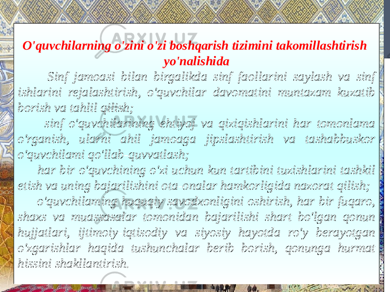 O&#39;quvchilarning o&#39;zini o&#39;zi boshqarish tizimini takomillashtirish yo&#39;nalishida Sinf jamoasi bilan birgalikda sinf faollarini saylash va sinf ishlarini rejalashtirish, o&#39;quvchilar davomatini muntazam kuzatib borish va tahlil qilish; sinf o&#39;quvchilarining ehtiyoj va qiziqishlarini har tomonlama o&#39;rganish, ularni ahil jamoaga jipslashtirish va tashabbuskor o&#39;quvchilami qo&#39;llab-quvvatlash; har bir o&#39;quvchining o&#39;zi uchun kun tartibini tuzishlarini tashkil etish va uning bajarilishini ota-onalar hamkorligida nazorat qilish; o&#39;quvchilaming huquqiy savodxonligini oshirish, har bir fuqaro, shaxs va muassasalar tomonidan bajarilishi shart bo&#39;lgan qonun hujjatlari, ijtimoiy-iqtisodiy va siyosiy hayotda ro&#39;y berayotgan o&#39;zgarishlar haqida tushunchalar berib borish, qonunga hurmat hissini shakllantirish. 