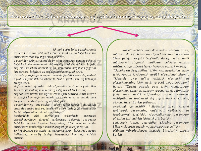 Umumiy o&#39;rta ta&#39;lim muassasasi sinf rahbarlarining huquq va majburiyatlari sinf o&#39;quvchilarining dars mashg&#39;ulotlari va imtihonlarida Ishtirok etish; bo&#39;sh o&#39;zlashtiruvchi o&#39;quvchilar uchun qo&#39;shimcha darslar tashkil etish bo&#39;yicha ta&#39;lim muassasasi rahbariyatiga taklif kiritish; o&#39;quvchilar tarbiyasiga oid ilg&#39;or ish tajribalarini amalga oshirish bo&#39;yicha ta&#39;iim muassasasi rahbariyatiga tashabbus bilan chiqish; sinf faollari ishini nazorat qilish, ular bilan birgalikda yig&#39;ilish kun tartibini belgilash va sinf yig&#39;ilishlarini uyushtirish; o&#39;qishda yutuqlarga erishgan, umumiy foydali mehnatda, maktab hayoti va jamoatchilik ishlarida faol o&#39;quvchilami taqdirlashga tavsiya etish; sinf soatlarini rejalashtirishda o&#39;quvchilar yosh xususiyatlaridan kelib chiqib tanlangan mavzularga o&#39;zgartirishlar kiritish; sinf soatlari mavzularining ta&#39;sirchanligini oshirish uchun maktab psixologi bilan yaqindan hamkorlik qilish, zarur holatlarda dars jarayoniga maktab psixologini taklif qilish; o&#39;quvchilarning ota-onalari bilan ta&#39;lim-tarbiya masalalari yuzasidan suhbatlashish, hamkorlik qilish, pedagogik maslahatlar berish; o&#39;quvchilar xulqini baholash; hamkorlikda olib boriladigan tadbirlarda muntazam qatnashmaydigan, farzandi tarbiyasiga e&#39;tiborsiz ota-onalar bo&#39;yicha maktab kuzatuv kengashiga, “Oila-mahalla- ta&#39;lim muassasasi hamkorligi” Jamoat kengashiga murojaat qilish. Sinf rahbarlari o&#39;z vazifa va majburiyatlarini bajarishda qonun hujjatlariga muvofiq boshqa huquqlarga ham ega bo&#39;lishi mumkin. Sinf o&#39;quvchilarining davomatini nazorat qilish, sababsiz darsga kelmagan o&#39;quvchiIarning ota-onalari bilan (telefon orqaii) bog&#39;lanib, darsga kelmaganlik sabablarini o&#39;rganish, natijalari bo&#39;yicha maktab rahbariyatiga axborot (zarur hollarda yozma) kiritish; “ 0&#39;zbekiston Respublikasi ta&#39;lim muassasalarida mobil telefonlardan foydalanish tartibi to&#39;g&#39;risidagi nizom”, “Umumiy o&#39;rta ta&#39;lim maktabi o&#39;qituvchi va o&#39;quvchilarining ichki tartib va odob-axloq qoidalari” hamda “Davlat umumiy o&#39;rta ta&#39;lim muassasalari o&#39;quvchilari uchun zamonaviy yagona maktab formasini joriy etish tartibi to&#39;g&#39;risidagi nizom” mazmun- mohiyatini va talablarini sinf o&#39;quvchilari va ulaming ota-onalari e&#39;tiboriga yetkazish; amaldagi qonunchilik hujjatlariga ko&#39;ra farzand tarbiyasida ota-onaning mas&#39;uliyati, majburiyati va javobgarligi to&#39;g&#39;risida o&#39;quvchilarning ota-onalari o&#39;rtasida tushuntirish ishlarini olib borish; pedagogik jamoa, o&#39;quvchilar, ulaming ota-onalari bilan muloqotda vazmin va xushmuomala bo&#39;lish; o&#39;zining ijtimoiy-siyosiy, huquqiy bilimlarini oshirib borish. 