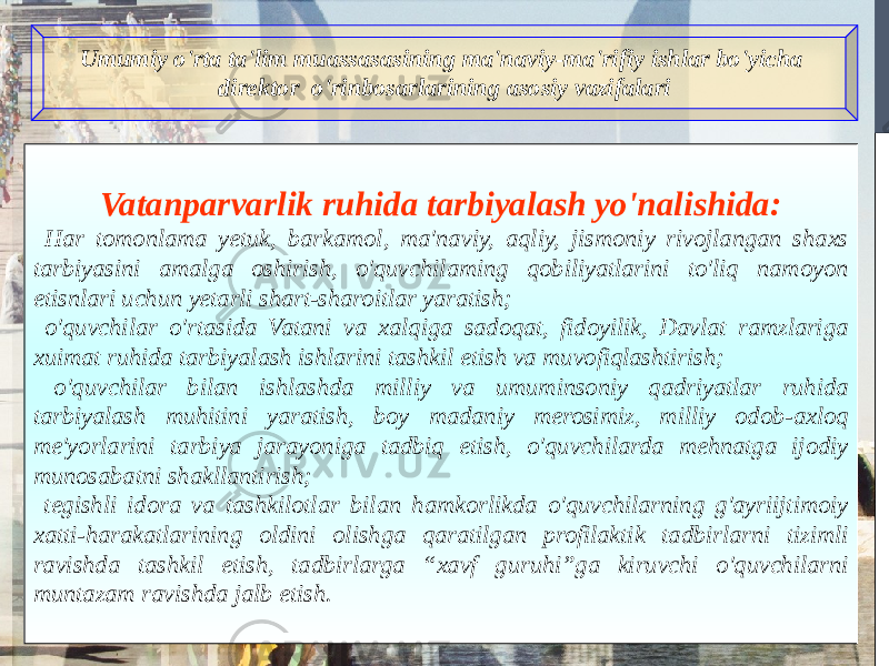 Umumiy o&#39;rta ta&#39;lim muassasasining ma&#39;naviy-ma&#39;rifiy ishlar bo&#39;yicha direktor o&#39;rinbosarlarining asosiy vazifalari Vatanparvarlik ruhida tarbiyalash yo&#39;nalishida: Har tomonlama yetuk, barkamol, ma&#39;naviy, aqliy, jismoniy rivojlangan shaxs tarbiyasini amalga oshirish, o&#39;quvchilaming qobiliyatlarini to&#39;liq namoyon etisnlari uchun yetarli shart-sharoitlar yaratish; o&#39;quvchilar o&#39;rtasida Vatani va xalqiga sadoqat, fidoyilik, Davlat ramzlariga xuimat ruhida tarbiyalash ishlarini tashkil etish va muvofiqlashtirish; o&#39;quvchilar bilan ishlashda milliy va umuminsoniy qadriyatlar ruhida tarbiyalash muhitini yaratish, boy madaniy merosimiz, milliy odob-axloq me&#39;yorlarini tarbiya jarayoniga tadbiq etish, o&#39;quvchilarda mehnatga ijodiy munosabatni shakllantirish; tegishli idora va tashkilotlar bilan hamkorlikda o&#39;quvchilarning g&#39;ayriijtimoiy xatti-harakatlarining oldini olishga qaratilgan profilaktik tadbirlarni tizimli ravishda tashkil etish, tadbirlarga “xavf guruhi”ga kiruvchi o&#39;quvchilarni muntazam ravishda jalb etish. 