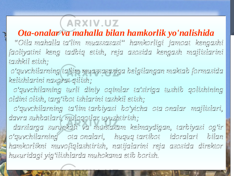 Ota-onalar va mahalla bilan hamkorlik yo&#39;nalishida “ Oila-mahalla-ta&#39;lim muassasasi&#39;&#39; hamkorligi jamoat kengashi faoliyatini keng tadbiq etish, reja asosida kengash majlislarini tashkil etish; o&#39;quvchilarning ta&#39;lim muassasasiga belgilangan maktab formasida kelishlarini nazorat qilish; o&#39;quvchilaming turli diniy oqimlar ta&#39;siriga tushib qolishining oldini olish, targ&#39;ibot ishlarini tashkil etish; o&#39;quvchilarning ta&#39;lim-tarbiyasi bo&#39;yicha ota-onalar majlislari, davra suhbatlari, muloqotlar uyushtirish; darslarga surunkali va muntazam kelmaydigan, tarbiyasi og&#39;ir o&#39;quvchilarning ota-onalari, huquq-tartibot idoralari bilan hamkorlikni muvofiqlashtirish, natijalarini reja asosida direktor huzuridagi yig&#39;ilishlarda muhokama etib borish. 