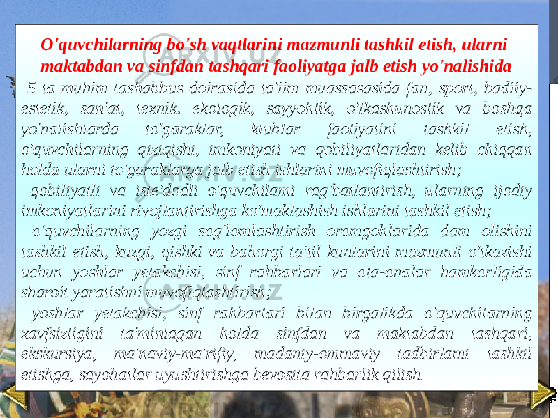 O&#39;quvchilarning bo&#39;sh vaqtlarini mazmunli tashkil etish, ularni maktabdan va sinfdan tashqari faoliyatga jalb etish yo&#39;nalishida 5 ta muhim tashabbus doirasida ta&#39;iim muassasasida fan, sport, badiiy- estetik, san&#39;at, texnik. ekologik, sayyohlik, o&#39;lkashunoslik va boshqa yo&#39;nalishlarda to&#39;garaklar, klublar faoliyatini tashkil etish, o&#39;quvchilarning qiziqishi, imkoniyati va qobiliyatlaridan kelib chiqqan holda ularni to&#39;garaklarga jalb etish ishlarini muvofiqlashtirish; qobiliyatli va iste&#39;dodli o&#39;quvchilami rag&#39;batlantirish, ularning ijodiy imkoniyatlarini rivojlantirishga ko&#39;maklashish ishlarini tashkil etish; o&#39;quvchilarning yozgi sog&#39;lomlashtirish oromgohlarida dam olishini tashkil etish, kuzgi, qishki va bahorgi ta&#39;til kunlarini mazmunli o&#39;tkazishi uchun yoshlar yetakchisi, sinf rahbarlari va ota-onalar hamkorligida sharoit yaratishni muvofiqlashtirish; yoshlar yetakchisi, sinf rahbarlari bilan birgalikda o&#39;quvchilarning xavfsizligini ta&#39;minlagan holda sinfdan va maktabdan tashqari, ekskursiya, ma&#39;naviy-ma&#39;rifiy, madaniy-ommaviy tadbirlami tashkil etishga, sayohatlar uyushtirishga bevosita rahbarlik qilish. 