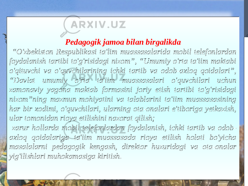 Pedagogik jamoa bilan birgalikda “ O&#39;zbekiston Respublikasi ta&#39;lim muassasalarida mobil telefonlardan foydalanish tartibi to&#39;g&#39;risidagi nizom”, “Umumiy o&#39;rta ta&#39;iim maktabi o&#39;qituvchi va o&#39;quvchilarining ichki tartib va odob-axloq qoidalari”, “Davlat umumiy o&#39;rta ta&#39;iim muassasalari o&#39;quvchilari uchun zamonaviy yagona maktab formasini joriy etish tartibi to&#39;g&#39;risidagi nizom”ning mazmun-mohiyatini va talablarini ta&#39;iim muassasasining har bir xodimi, o&#39;quvchilari, ularning ota-onalari e&#39;tiboriga yetkazish, ular tomonidan rioya etilishini nazorat qilish; zarur hollarda mobil telefonlardan foydalanish, ichki tartib va odob- axloq qoidalariga ta&#39;iim muassasada rioya etilish holati bo&#39;yicha masalalarni pedagogik kengash, direktor huzuridagi va ota-onalar yig&#39;ilishlari muhokamasiga kiritish. 