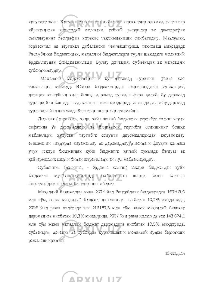 хусусият эмас. Хусусан горизонтал дибаланс харажатлар ҳажмидаги таьсир кўрсатадиган иқтисодий активлик, табиий ресурслар ва демографик омилларнинг географик нотекис тақсимланиши оқибатидир. Маьлумки, горизонтал ва вертикал дибалансни тенглаштириш, текислаш мақсадида Республика бюджетидан, маҳаллий бюджетларга турли шаклдаги молиявий ёрдамлардан фойдаланилади. Булар дотация, субвенция ва мақсадли субсидиялардир. Маҳаллий бюджетларнинг бу даромад турининг ўзига хос томонлари мавжуд. Юқори бюджетлардан ажратиладиган субвенция, дотация ва субсидиялар бошқа даромад туридан фарқ қилиб, бу даромад турлари йил бошида тасдиқланган режа миқдорида олинади, яьни бу даромад турларига йил давомида ўзгартиришлар киритилмайди. Дотация (лотинча, - ҳадя, хайр-эҳсон) бюджетни тартибга солиш усули сифатида ўз даромадлари ва бюджетни тартибга солишнинг бошқа маблағлари, хусусан, тартибга солувчи даромадларидан ажратмалар етишмаган тақдирда харажатлар ва даромадларўртасидаги фарқни қоплаш учун юқори бюджетдан қуйи бюджетга қатъий суммада беғараз ва қайтармаслик шарти билан ажратиладиган пул маблағларидир. Субвенция (лотинча, - ёрдамга келиш) юқори бюджетдан қуйи бюджетга муайянмақсадларда фойдаланиш шарти билан беғараз ажратиладиган пул маблағларидан иборат. Маҳаллий бюджетлар учун 2005 йил Республика бюджетидан 169503,9 млн сўм, жами маҳаллий бюджет даромадига нисбатан 10,2% миқдорида, 2006 йил режа ҳолатида эса 216189,3 млн сўм, жами маҳаллий бюджет даромадига нисбатан 10,3% миқдорида, 2007 йил режа ҳолатида эса 143   624,1 млн сўм жами маҳаллий бюджет даромадига нисбатан 10,5% миқдорида, субвенция, дотация ва субсидия кўринишдаги молиявий ёрдам берилиши режалаштирилган 10-жадвал 