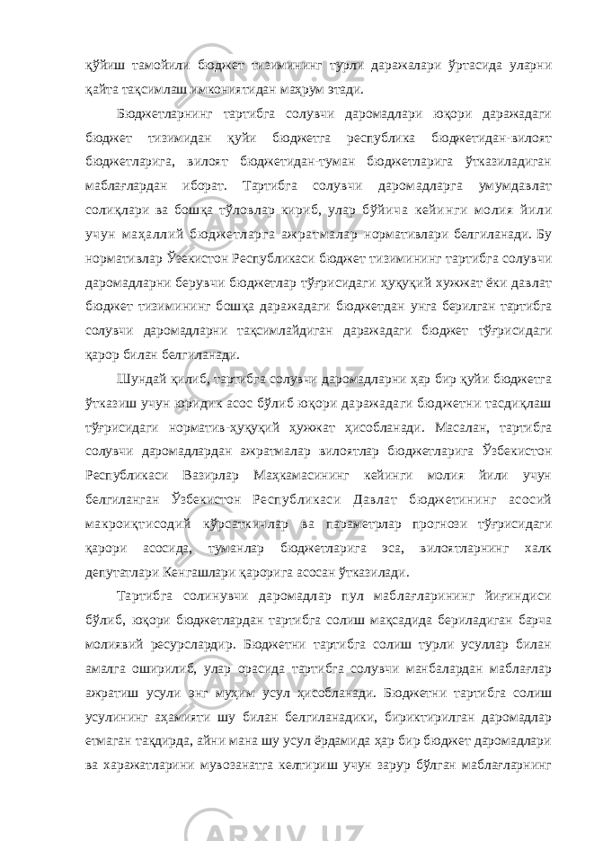 қўйиш тамойили бюджет тизимининг турли даражалари ўртасида уларни қайта тақсимлаш имкониятидан маҳрум этади. Бюджетларнинг тартибга солувчи даромадлари юқори даражадаги бюджет тизимидан қуйи бюджетга республика бюджетидан-вилоят бюджетларига, вилоят бюджетидан-туман бюджетларига ўтказиладиган маблағлардан иборат. Тартибга солувчи даромадларга умумдавлат солиқлари ва бошқа тўловлар кириб, улар бўйича кейинги молия йили учун маҳаллий бю дж етларга аж ратм алар нормативлари белгиланади. Бу нормативлар Ўзекистон Республикаси бюджет тизимининг тартибга солувчи даромадларни берувчи бюджетлар тўғрисидаги ҳуқуқий хужжат ёки давлат бюджет тизимининг бошқа даражадаги бюджетдан унга берилган тартибга солувчи даромадларни тақсимлайдиган даражадаги бюджет тўғрисидаги қарор билан белгиланади. Шундай қилиб, тартибга солувчи даромадларни ҳар бир қуйи бюджетга ўтказиш учун юридик асос бўлиб юқори даражадаги бюджетни тасдиқлаш тўғрисидаги норматив-ҳуқуқий ҳужжат ҳисобланади. Масалан, тартибга солувчи даромадлардан ажратмалар вилоятлар бюджетларига Ўзбекистон Республикаси Вазирлар Маҳкамасининг кейинги молия йили учун белгиланган Ўзбекистон Республикаси Давлат бюджетининг асосий макроиқтисодий кўрсаткичлар ва параметрлар прогнози тўғрисидаги қарори асосида, туманлар бюджетларига эса, вилоятларнинг халк депутатлари Кенгашлари қарорига асосан ўтказилади. Тартибга солинувчи даромадлар пул маблағларининг йиғиндиси бўлиб, юқори бюджетлардан тартибга солиш мақсадида бериладиган барча молиявий ресурслардир. Бюджетни тартибга солиш турли усуллар билан амалга оширилиб, улар орасида тартибга солувчи манбалардан маблағлар ажратиш усули энг муҳим усул ҳисобланади. Бюджетни тартибга солиш усулининг аҳамияти шу билан белгиланадики, бириктирилган даромадлар етмаган тақдирда, айни мана шу усул ёрдамида ҳар бир бюджет даромадлари ва харажатларини мувозанатга келтириш учун зарур бўлган маблағларнинг 