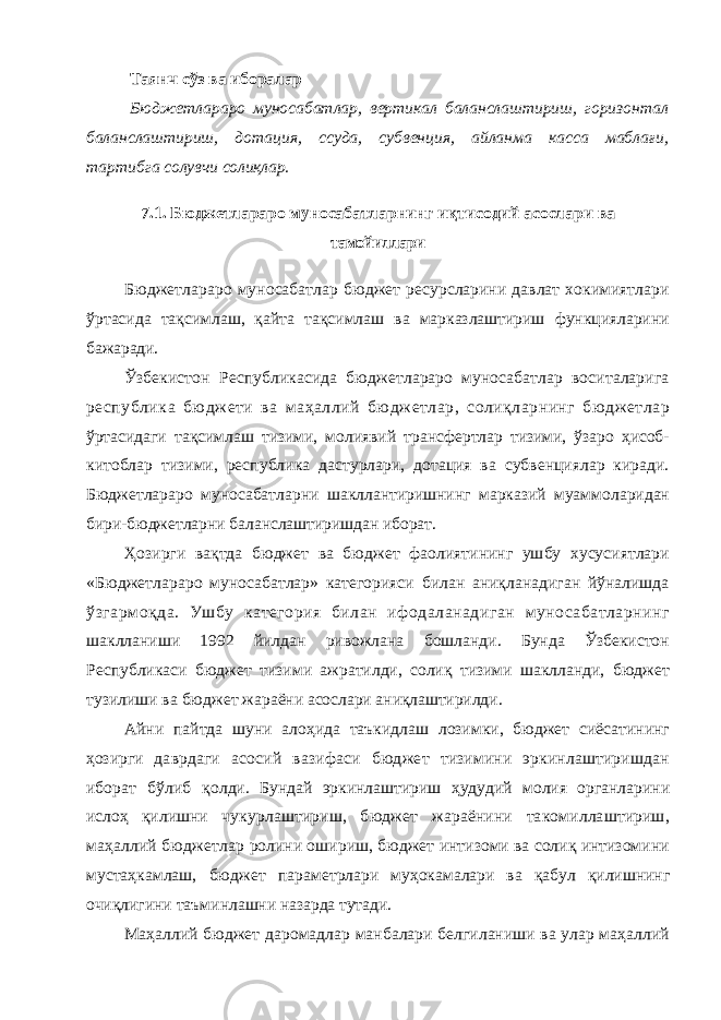 Таянч сўз ва иборалар Бюджетлараро муносабатлар, вертикал баланслаштириш, горизонтал баланслаштириш, дотация, ссуда, субвенция, айланма касса маблағи, тартиб га солувчи солиқлар. 7.1. Бюджетлараро муносабатларнинг иқтисодий асослари ва тамойиллари Бюджетлараро муносабатлар бюджет ресурсларини давлат хокимиятлари ўртасида тақсимлаш, қайта тақсимлаш ва марказлаштириш функцияларини бажаради. Ўзбекистон Республикасида бюджетлараро муносабатлар воситаларига республика бюджети ва маҳаллий бюджетлар, солиқларнинг бюджетлар ўртасидаги тақсимлаш тизими, молиявий трансфертлар тизими, ўзаро ҳисоб- китоблар тизими, республика дастурлари, дотация ва субвенциялар киради. Бюджетлараро муносабатларни шакллантиришнинг марказий муаммоларидан бири-бюджетларни баланслаштиришдан иборат. Ҳозирги вақтда бюджет ва бюджет фаолиятининг ушбу хусусиятлари «Бюджетлараро муносабатлар» категорияси билан аниқланадиган йўналишда ўзгармоқда. Ушбу категория билан ифодаланадиган муносабатларнинг шаклланиши 1992 йилдан ривожлана бошланди. Бунда Ўзбекистон Республикаси бюджет тизими ажратилди, солиқ тизими шаклланди, бюджет тузилиши ва бюджет жараёни асослари аниқлаштирилди. Айни пайтда шуни алоҳида таъкидлаш лозимки, бюджет сиёсатининг ҳозирги даврдаги асосий вазифаси бюджет тизимини эркинлаштиришдан иборат бўлиб қолди. Бундай эркинлаштириш ҳудудий молия органларини ислоҳ қилишни чукурлаштириш, бюджет жараёнини такомиллаштириш, маҳаллий бюджетлар ролини ошириш, бюджет интизоми ва солиқ интизомини мустаҳкамлаш, бюджет параметрлари муҳокамалари ва қабул қилишнинг очиқлигини таъминлашни назарда тутади. Маҳаллий бюджет даромадлар манбалари белгиланиши ва улар маҳаллий 