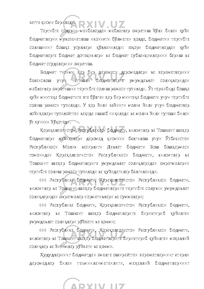 катта қисми берилади. Тартибга солувчи манбалардан маблағлар ажратиш йўли билан қуйи бюджетларни мувозанатлаш иконияти бўлмаган ҳолда, бюджетни тартибга солишнинг бошқа усуллари қўлланилади: юқори бюджетлардан қуйи бюджетларга бюджет дотациялари ва бюджет субвенцияларини бериш ва бюджет ссудаларини ажратиш. Бюджет тизими ҳар бир даражаси даромадлари ва харажатларини баланслаш учун тегишли бюджетларга умумдавлат солиқларидан маблағлар ажратишни тартибга солиш режаси тузилади. Ўз таркибида бошқа қуйи минтақа бюджетига эга бўлган ҳар бир минтақа бюджети учун тартибга солиш режаси тузилади. У ҳар йили кейинги молия йили учун бюджетлар лойиҳалари тузилаётган вақтда ишлаб чиқилади ва молия йили тугаши билан ўз кучини йўқотади. Қорақалпоғистон Республикаси бюджети, вилоятлар ва Тошкент шаҳар бюджетлари лойиҳалари даромад қисмини белгилаш учун Ўзбекистон Республикаси Молия вазирлиги Давлат бюджети Бош бошқармаси томонидан Қорақалпоғистон Республикаси бюджети, вилоятлар ва Тошкент шаҳар бюджетларига умумдавлат солиқларидан ажратмаларни тартибга солиш режаси тузилади ва қуйидагилар белгиланади. ♦♦♦ Республика бюджети, Қорақалпоғистон Республикаси бюджети, вилоятлар ва Тошкент шаҳар бюджетларига тартибга солувчи умумдавлат солиқларидан ажратмалар нормативлари ва суммалари; ♦♦♦ Республика бюджети, Қорақалпоғистон Республикаси бюджети, вилоятлар ва Тошкент шаҳар бюджетларига бириктириб қуйилган умумдавлат солиқлари рўйхати ва ҳажми; ♦♦♦ Республика бюджети, Қорақалпоғистон Республикаси бюджети, вилоятлар ва Тошкент шаҳар бюджетларига бириктириб қуйилган маҳаллий солиқлар ва йиғимлар рўйхати ва ҳажми. Ҳудудларнинг бюджетдан амалга ошираётган харажатларнинг етарли даромадлар билан таъминланмаганлиги, маҳаллий бюджетларнинг 