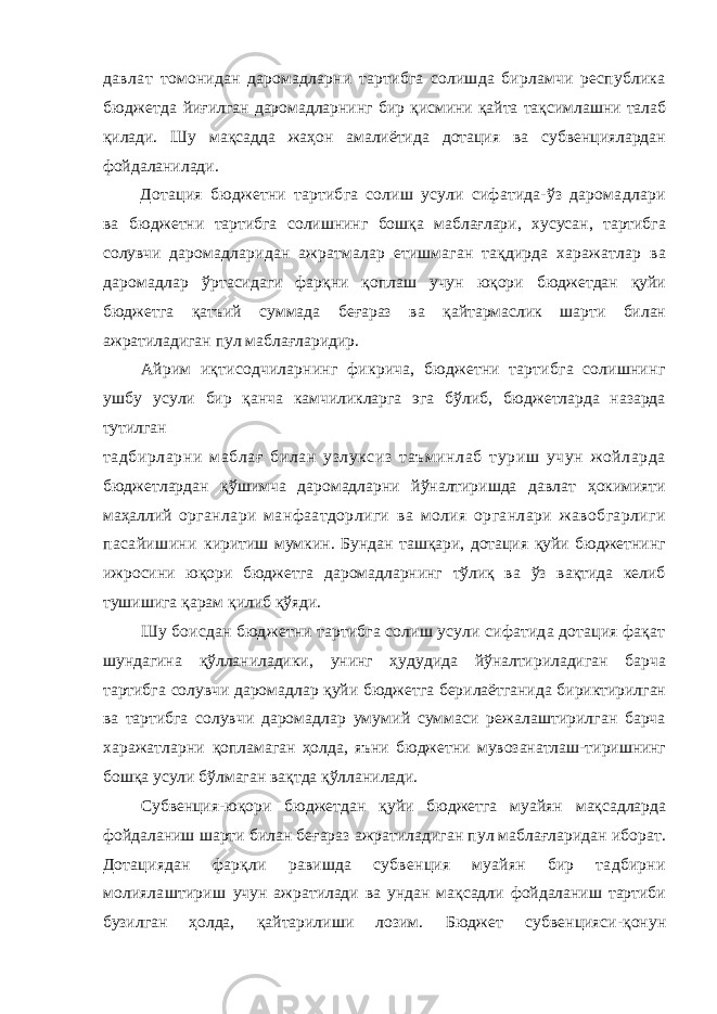 давлат томонидан даромадларни тартибга солишда бирламчи республика бюджетда йиғилган даромадларнинг бир қисмини қайта тақсимлашни талаб қилади. Шу мақсадда жаҳон амалиётида дотация ва субвенциялардан фойдаланилади. Дотация бюджетни тартибга солиш усули сифатида-ўз даромадлари ва бюджетни тартибга солишнинг бошқа маблағлари, хусусан, тартибга солувчи даромадларидан ажратмалар етишмаган тақдирда харажатлар ва даромадлар ўртасидаги фарқни қоплаш учун юқори бюджетдан қуйи бюджетга қатъий суммада беғараз ва қайтармаслик шарти билан ажратиладиган пул маблағларидир. Айрим иқтисодчиларнинг фикрича, бюджетни тартибга солишнинг ушбу усули бир қанча камчиликларга эга бўлиб, бюджетларда назарда тутилган тадбирларни маблағ билан узлуксиз таъминлаб туриш учун жойларда бюджетлардан қўшимча даромадларни йўналтиришда давлат ҳокимияти маҳаллий органлари манфаатдорлиги ва молия органлари жавобгарлиги пасайишини киритиш мумкин. Бундан ташқари, дотация қуйи бюджетнинг ижросини юқори бюджетга даромадларнинг тўлиқ ва ўз вақтида келиб тушишига қарам қилиб қўяди. Шу боисдан бюджетни тартибга солиш усули сифатида дотация фақат шундагина қўлланиладики, унинг ҳудудида йўналтириладиган барча тартибга солувчи даромадлар қуйи бюджетга берилаётганида бириктирилган ва тартибга солувчи даромадлар умумий суммаси режалаштирилган барча харажатларни қопламаган ҳолда, яъни бюджетни мувозанатлаш-тиришнинг бошқа усули бўлмаган вақтда қўлланилади. Субвенция-юқори бюджетдан қуйи бюджетга муайян мақсадларда фойдаланиш шарти билан беғараз ажратиладиган пул маблағларидан иборат. Дотациядан фарқли равишда субвенция муайян бир тадбирни молиялаштириш учун ажратилади ва ундан мақсадли фойдаланиш тартиби бузилган ҳолда, қайтарилиши лозим. Бюджет субвенцияси-қонун 