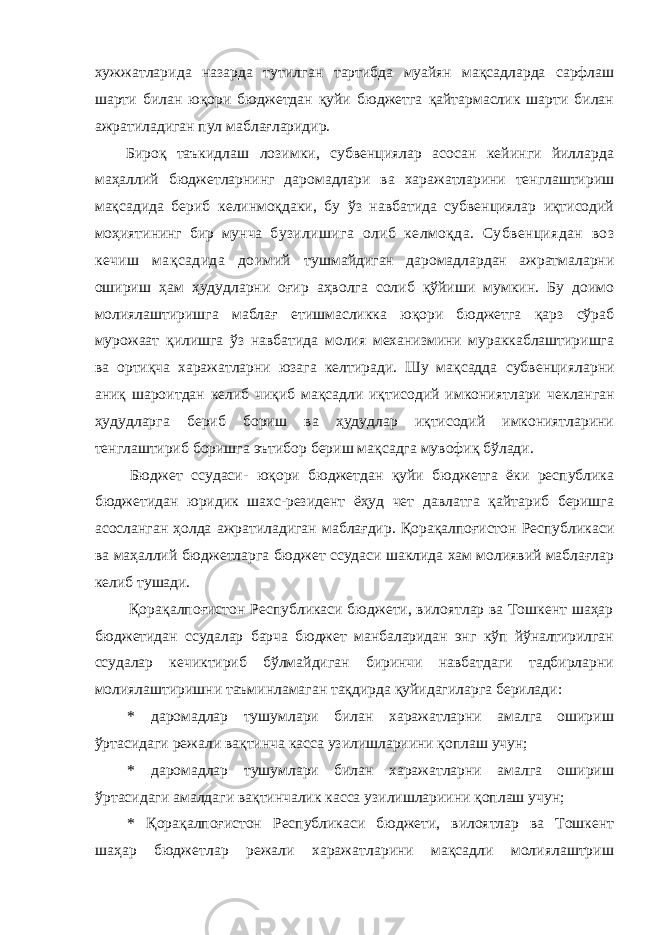 хужжатларида назарда тутилган тартибда муайян мақсадларда сарфлаш шарти билан юқори бюджетдан қуйи бюджетга қайтармаслик шарти билан ажратиладиган пул маблағларидир. Бироқ таъкидлаш лозимки, субвенциялар асосан кейинги йилларда маҳаллий бюджетларнинг даромадлари ва харажатларини тенглаштириш мақсадида бериб келинмоқдаки, бу ўз навбатида субвенциялар иқтисодий моҳиятининг бир мунча бузилишига олиб келмоқда. Субвенциядан воз кечиш мақсадида доимий тушмайдиган даромадлардан ажратмаларни ошириш ҳам ҳудудларни оғир аҳволга солиб қўйиши мумкин. Бу доимо молиялаштиришга маблағ етишмасликка юқори бюджетга қарз сўраб мурожаат қилишга ўз навбатида молия механизмини мураккаблаштиришга ва ортиқча харажатларни юзага келтиради. Шу мақсадда субвенцияларни аниқ шароитдан келиб чиқиб мақсадли иқтисодий имкониятлари чекланган ҳудудларга бериб бориш ва ҳудудлар иқтисодий имкониятларини тенглаштириб боришга эътибор бериш мақсадга мувофиқ бўлади. Бюджет ссудаси- юқори бюджетдан қуйи бюджетга ёки республика бюджетидан юридик шахс-резидент ёҳуд чет давлатга қайтариб беришга асосланган ҳолда ажратиладиган маблағдир. Қорақалпоғистон Республикаси ва маҳаллий бюджетларга бюджет ссудаси шаклида хам молиявий маблағлар келиб тушади. Қорақалпоғистон Республикаси бюджети, вилоятлар ва Тошкент шаҳар бюджетидан ссудалар барча бюджет манбаларидан энг кўп йўналтирилган ссудалар кечиктириб бўлмайдиган биринчи навбатдаги тадбирларни молиялаштиришни таъминламаган тақдирда қуйидагиларга берилади: * даромадлар тушумлари билан харажатларни амалга ошириш ўртасидаги режали вақтинча касса узилишлариини қоплаш учун; * даромадлар тушумлари билан харажатларни амалга ошириш ўртасидаги амалдаги вақтинчалик касса узилишлариини қоплаш учун; * Қорақалпоғистон Республикаси бюджети, вилоятлар ва Тошкент шаҳар бюджетлар режали харажатларини мақсадли молиялаштриш 