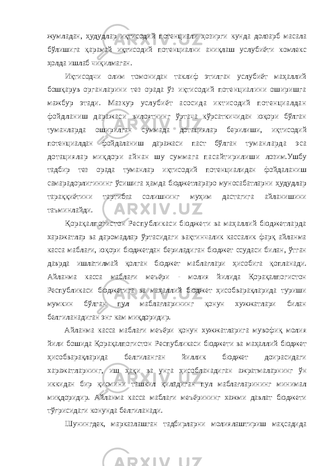 жумладан, ҳудудлар иқтисодий потенциали ҳозирги кунда долзарб масала бўлишига қарамай иқтисодий потенциални аниқлаш услубиёти комлекс ҳолда ишлаб чиқилмаган. Иқтисодчи олим томонидан таклиф этилган услубиёт маҳаллий бошқарув органларини тез орада ўз иқтисодий потенциалини оширишга мажбур этади. Мазкур услубиёт асосида иктисодий потенциалдан фойдланиш даражаси вилоятнинг ўртача кўрсаткичидан юқори бўлган туманларда оширилган суммада дотациялар берилиши, иқтисодий потенциалдан фойдаланиш даражаси паст бўлган туманларда эса дотациялар миқдори айнан шу суммага пасайтирилиши лозим.Ушбу тадбир тез орада туманлар иқтисодий потенциалидан фойдаланиш самарадорлигининг ўсишига ҳамда бюджетлараро муносабатларни ҳудудлар тараққиётини тартибга солишнинг муҳим дастагига айланишини таъминлайди. Қорақалпогистон Республикаси бюджети ва маҳаллий бюджетларда харажатлар ва даромадлар ўртасидаги вақтинчалик кассалик фарқ айланма касса маблағи, юқори бюджетдан бериладиган бюджет ссудаси билан, ўтган даврда ишлатилмай қолган бюджет маблағлари ҳисобига қопланади. Айланма касса маблағи меъёри - молия йилида Қорақалпогистон Республикаси бюджетига ва маҳаллий бюджет ҳисобварақларида туриши мумкин бўлган пул маблағларининг қонун хужжатлари билан белгиланадиган энг кам миқдоридир. Айланма касса маблағи меъёри қонун хужжатларига мувофиқ молия йили бошида Қорақалпогистон Республикаси бюджети ва маҳаллий бюджет ҳисобварақларида белгиланган йиллик бюджет доирасидаги харажатларнинг, иш ҳақи ва унга ҳисобланадиган ажратмаларнинг ўн иккидан бир қисмини ташкил қиладиган пул маблағларининг минимал миқдоридир. Айланма касса маблағи меъёрининг хажми давлат бюджети тўғрисидаги конунда белгиланади. Шунингдек, марказлашган тадбирларни молиялаштириш мақсадида 