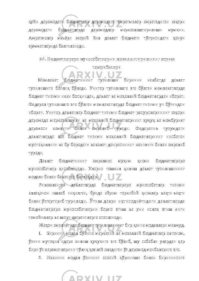 қуйи даражадаги бюджетлар даромадига ажратмалар ажратадиган юқори даражадаги бюджетларда даромадлар марказлаштирилиши мумкин. Ажратмалар меъёри жорий йил давлат бюджети тўғрисидаги қонун хужжатларида белгиланади. 7.4. Бюджетлараро муносабатларни шакллантиришнинг хориж тажрибалари Мамлакат бюджетининг тузилиши биринчи навбатда давлат тузилишига боғлиқ бўлади. Унитар тузилишга эга бўлган мамлакатларда бюджет тизими икки босқичдан, давлат ва маҳаллий бюджетлардан иборат. Федерал тузилишга эга бўлган мамлакатларда бюджет тизими уч бўғиндан иборат. Унитар давлатлар бюджет тизими бюджет ресурсларининг юқори даражада марказлашуви ва маҳаллий бюджетларнинг ҳуқуқ ва мажбурият даражаси камлиги билан ажралиб туради. Федератив тузумдаги давлатларда эса бюджет тизими маҳаллий бюджетларнинг нисбатан мустақиллиги ва бу борадаги ваколат доирасининг кенглиги билан ажралиб туради. Давлат бюджетининг ажралмас муҳим қисми бюджетлараро муносабатлар ҳисобланади. Уларни ташкил қилиш давлат тузилишининг модели билан бевосита боғлиқдир. Ривожланган давлатларда бюджетлараро муносабатлар тизими аллақачон ишлаб чиқилган, бунда айрим таркибий қисмлар вақти-вақти билан ўзгартириб т ур ил ад и. Ўт иш д ав ри и қт ис од иё ти да ги да вл ат ла рд а бю дж ет ла ра ро муносабатларни барпо этиш ва уни ислоҳ этиш янги тамойиллар ва шарт- шароитларга асосланади. Жаҳон амалиётида бюджет тузилишининг бир қанча моделлари мавжуд. 1. Биринчи модел бўйича марказий ва махаллий бюджетлар автоном, ўзини мутақил идора килиш ҳукукига эга бўлиб, шу сабабли улардан ҳар бири ўз харажатларини тўлиқ қоплай оладиган ўз даромад манбаларига эга. 2. Иккинчи модел ўзининг асосий кўриниши билан биринчисига 