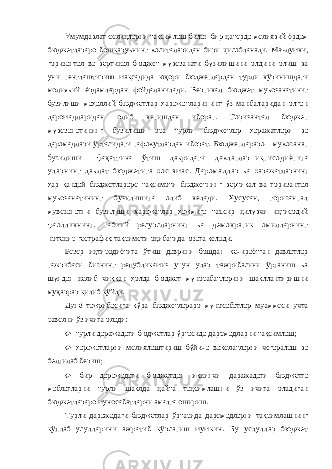 Умумдавлат солиқларни тақсимлаш билан бир қаторда молиявий ёрдам бюджетлараро бошқарувнинг воситаларидан бири ҳисобланади. Маълумки, горизантал ва вертикал бюджет мувозанати бузилишини олдини олиш ва уни тенглаштириш мақсадида юқори бюджетлардан турли кўринишдаги молиявий ёрдамлардан фойдаланилади. Вертикал бюджет мувозанатиниг бузилиши маҳаллий бюджетлар харажатларининг ўз манбаларидан олган даромадларидан олиб кетишдан иборат. Горизантал бюджет мувозанатининг бузилиши эса турли бюджетлар харажатлари ва даромадлари ўртасидаги тафовутлардан иборат. Бюджетлараро мувозанат бузилиши фақатгина ўтиш давридаги давлатлар иқтисодиётига уларнинг давлат бю дж етига хос эм ас. Даром адлар ва харажатларнинг ҳар қандай бюджетлараро тақсимоти бюджетнинг вертикал ва горизантал мувозанатининг бузилишига олиб келади. Хусусан, горизантал мувозанатни бузилиши харажатлар ҳажмига таъсир қилувчи иқтисодий фаолликнинг, табиий ресурсларнинг ва демократик омилларнинг нотекис географик тақсимоти оқибатида юзага келади. Бозор иқтисодиётига ўтиш даврини бошдан кечираётган давлатлар тажрибаси бизнинг републикамиз учун улар тажрибасини ўрганиш ва шундан келиб чиққан ҳолда бюджет муносабатларини шакллантиришни муқаррар қилиб қўйди. Дунё тажрибасига кўра бюджетлараро муносабатлар муаммоси учта саволни ўз ичига олади: к> турли даражадаги бюджетлар ўртасида даромадларни тақсимлаш; к> харажатларни молиялаштириш бўйича ваколатларни чегаралаш ва белгилаб бериш; к> бир даражадаги бюджетдан иккинчи даражадаги бюджетга маблағларни турли шаклда қайта тақсимлашни ўз ичига оладиган бюджетлараро муносабатларни амалга ошириш. Турли даражадаги бюджетлар ўртасида даромадларни тақсимлашнинг қўплаб усулларини ажратиб кўрсатиш мумкин. Бу услуллар бюджет 