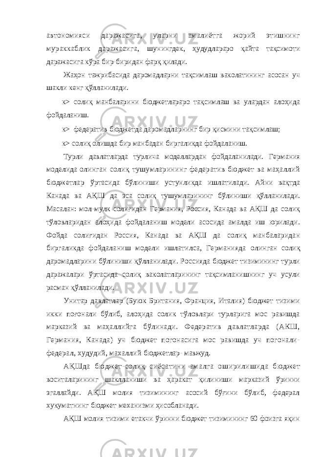 автономияси даражасига, уларни амалиётга жорий этишнинг мураккаблик даражасига, шунингдек, ҳудудлараро қайта тақсимоти даражасига кўра бир-биридан фарқ қилади. Жаҳон тажрибасида даромадларни тақсимлаш ваколатининг асосан уч шакли кенг қўлланилади. к> солиқ манбаларини бюджетлараро тақсимлаш ва улардан алоҳида фойдаланиш. к> федератив бюджетда даромадларнинг бир қисмини тақсимлаш; к> солиқ олишда бир манбадан биргаликда фойдаланиш. Турли давлатларда турлича моделлардан фойдаланилади. Германия моделида олинган солиқ тушумларининг федератив бюджет ва маҳаллий бюджетлар ўртасида бўлиниши устунликда ишлатилади. Айни вақтда Канада ва АҚШ да эса солиқ тушумларининг бўлиниши қўлланилади. Масалан: мол-мулк солиғидан Германия, Россия, Канада ва АҚШ да солиқ тўловларидан алоҳида фойдаланиш модели асосида амалда иш юрилади. Фойда солиғидан Россия, Канада ва АҚШ да солиқ манбаларидан биргаликда фойдаланиш модели ишлатилса, Германияда олинган солиқ даромадларини бўлиниши қўлланилади. Россияда бюджет тизимининг турли даражалари ўртасида солиқ ваколатларининг тақсимланишнинг уч усули расман қўлланилади. Унитар давлатлар (Буюк Британия, Франция, Италия) бюджет тизими икки поғонали бўлиб, алоҳида солик тўловлари турларига мос равишда марказий ва маҳаллийга бўлинади. Федератив давлатларда (АКШ, Германия, Канада) уч бюджет погонасига мос равишда уч погонали- федерал, худудий, махаллий бюджетлар- мавжуд. АҚШда бю дж ет-солиқ сиёсатини амалга оширилишида бю дж ет воситаларининг шаклланиши ва ҳаракат қилиниши марказий ўринни эгаллайди. АҚШ молия тизимининг асосий бўғини бўлиб, федерал хукуматнинг бюджет механизми ҳисобланади. АҚШ молия тизими етакчи ўринни бюджет тизимининг 60 фоизга яқин 