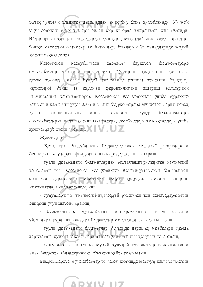 солиқ тўловчи оладиган даромаддан аниқ бир фоиз ҳисобланади. Уй-жой учун солиқни мулк эгалари билан бир қаторда ижарачилар ҳам тўлайди. Юқорида изоҳланган солиқлардан ташқари, маҳаллий ҳокимият органлари бошқа маҳаллий солиқлар ва йиғимлар, божларни ўз худудларида жорий қилиш ҳуқуқига эга. Қозоғистон Республикаси адолатли барқарор бюджетлараро муносабатлар тизимини ташкил этиш йўлларини қидиришни ҳозиргача давом этмоқда, чунки бундай тизимнинг ташкил этилиши барқарор иқтисодий ўсиш ва аҳолини фаровонлигини ошириш асосларини таъминлашга қаратилгандир. Қозоғистон Республикаси ушбу мураккаб вазифани ҳал этиш учун 2005 йилгача бюджетлараро муносабатларни ислоҳ қилиш концепциясини ишлаб чиқилган. Бунда бюджетлараро муносабатларни ислоҳ қилиш вазифалари, тамойиллари ва мақсадлари ушбу ҳужжатда ўз аксини топган. Жумладан: - Қозоғистон Республикаси бюджет тизими молиявий ресурсларини бошқариш ва улардан фойдаланиш самарадорлигини ошириш; - турли даражадаги бюджетлардан молиялаштириладиган ижтимоий кафолатларнинг Қозоғистон Республикаси Конститутциясида белгиланган минимал даражасини мамлакат бутун ҳудудида амалга ошириш имкониятларини тенглаштириш; - ҳудудларнинг ижтимоий-иқтисодий ривожланиши самарадорлигини ошириш учун шароит яратиш; - бюджетлараро муносабатлар иштирокчиларининг манфаатлари уйғунлиги, турли даражадаги бюджетлар мустақиллигини таъминлаш; - турли даражадаги бюджетлар ўртасида даромад манбалари ҳамда харажатлар бўйича ваколатлари ва масъулиятларини қонуний чегаралаш; - вилоятлар ва бошқа маъмурий ҳудудий тузилмалар таъминланиши учун бюджет маблағларининг объектив қайта тақсимлаш. Бюджетлараро муносабатларни ислоҳ қилишда мавжуд камчиликларни 