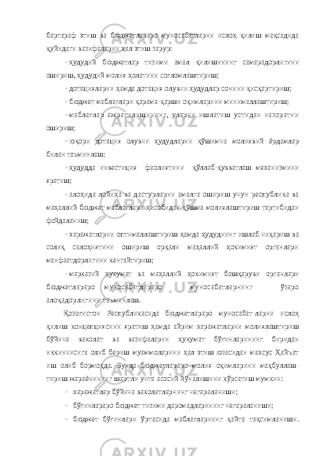 бартараф этиш ва бюджетлараро муносабатларни ислоҳ қилиш мақсадида қуйидаги вазифаларни ҳал этиш зарур:  ҳудудий бюджетлар тизими амал қилишининг самарадорлигини ошириш, ҳудудий молия ҳолатини соғломлаштириш;  дотацияларни ҳамда дотация олувчи ҳудудлар сонини қисқартириш;  бюджет маблағлари қарама-қарши оқимларини минималлаштириш;  маблағлар ажратилишининг, уларни ишлатиш устидан назоратни ошириш;  юқори дотация олувчи ҳудудларни қўшимча молиявий ёрдамлар билан таъминлаш;  ҳудудда инвестиция фаолиятини қўллаб-қувватлаш механизмини яратиш;  алоҳида лойиҳа ва дастурларни амалга ошириш учун республика ва маҳаллий бюджет маблағлари ҳисобидан қўшма молиялаштириш тартибидан фойдаланиш;  харажатларни оптималлаштириш ҳамда ҳудуднинг ишлаб чиқариш ва солиқ салоҳиятини ошириш орқали маҳаллий ҳокимият органлари манфаатдорлигини кенгайтириш;  марказий ҳукумат ва маҳаллий ҳокимият бошқаруви органлари бюджетлараро муносабатлараро муносабатларнинг ўзаро алоқадорлигини таъминлаш. Қозоғистон Республикасида бюджетлараро муносабат-ларни ислоҳ қилиш концепциясини яратиш ҳамда айрим харажатларни молиялаштириш бўйича ваколат ва вазифаларни ҳукумат бўғинларининг биридан иккинчисига олиб бериш муаммоларини ҳал этиш юзасидан махсус Ҳайъат иш олиб бормоқда. Бунда бюджетлараро молия оқимларини мақбуллаш- тириш жараёнининг шартли учта асосий йўналишини кўрсатиш мумкин:  харажатлар бўйича ваколатларнинг чегараланиши;  бўғинлараро бюджет тизими даромадларининг чегараланиши;  бюджет бўғинлари ўртасида маблағларнинг қайта тақсимланиши. 