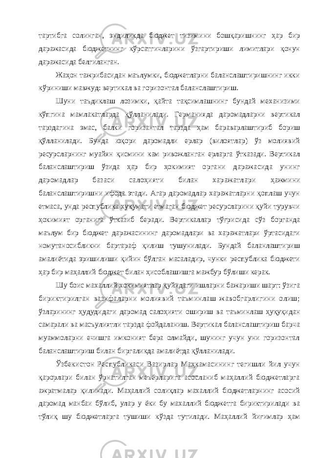 тартибга солинган, эндиликда бюджет тизимини бошқаришнинг ҳар бир даражасида бюджетнинг кўрсатгичларини ўзгартириши лимитлари қонун даражасида белгиланган. Жаҳон тажрибасидан маълумки, бюджетларни баланслаштиришнинг икки кўриниши мавжуд: вертикал ва горизонтал баланслаштириш. Шуни таъдиклаш лозимки, қайта тақсимлашнинг бундай механизими кўпгина мамлакатларда қўлланилади. Германияда даромадларни вертикал тарздагина эмас, балки горизантал тарзда ҳам бараварлаштириб бориш қўлланилади. Бунда юқори даромадли ерлар (вилоятлар) ўз молиявий ресурсларнинг муайян қисмини кам ривожланган ерларга ўтказади. Вертикал баланслаштириш ўзида ҳар бир ҳокимият органи даражасида унинг даромадлар базаси салоҳияти билан харажатлари ҳажмини баланслаштиришни ифода этади. Агар даромадлар харажатларни қоплаш учун етмаса, унда республика хукумати етмаган бюджет ресурсларини қуйи турувчи ҳокимият органига ўтказиб беради. Вертикаллар тўғрисида сўз борганда маълум бир бюджет даражасининг даромадлари ва харажатлари ўртасидаги номутаносибликни бартараф қилиш тушунилади. Бундай баланлаштириш амалиётида эришилиши қийин бўлган масаладир, чунки республика бюджети ҳар бир маҳаллий бюджет билан ҳисоблашишга мажбур бўлиши керак. Шу боис махаллий хокимиятлар қуйидаги ишларни бажариши шарт: ўзига бириктирилган вазифаларни молиявий таъминлаш жавобгарлигини олиш; ўзларининг ҳудудидаги даромад салоҳияти ошириш ва таъминлаш ҳуқуқидан самарали ва масъулиятли тарзда фойдаланиш. Вертикал баланслаштириш барча муаммоларни ечишга имконият бера олмайди, шунинг учун уни горизонтал баланслаштириш билан биргаликда амалиётда қўлланилади. Ўзбекистон Республикаси Вазирлар Маҳкамасининг тегишли йил учун қарорлари билан ўрнатилган меъёрларига асосланиб маҳаллий бюджетларга ажратмалар қилинади. Маҳаллий солиқлар махаллий бюджетларнинг асосий даромад манбаи бўлиб, улар у ёки бу махаллий бюджетга бириктирилади ва тўлиқ шу бюджетларга тушиши кўзда тутилади. Маҳаллий йиғимлар ҳам 