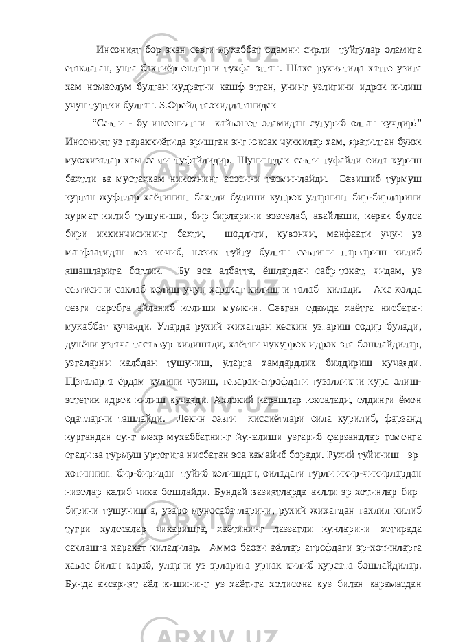  Инсоният бор экан севги-мухаббат одамни сирли туйгулар оламига етаклаган, унга бахтиёр онларни тухфа этган. Шахс рухиятида хатто узига хам номаoлум булган кудратни кашф этган, унинг узлигини идрок килиш учун туртки булган. З.Фрейд таoкидлаганидек “Севги - бу инсониятни хайвонот оламидан сугуриб олган кучдир!” Инсоният уз тараккиётида эришган энг юксак чуккилар хам, яратилган буюк муoжизалар хам севги туфайлидир. Шунингдек севги туфайли оила куриш бахтли ва мустахкам никохнинг асосини таoминлайди. Севишиб турмуш курган жуфтлар хаётининг бахтли булиши купрок уларнинг бир-бирларини хурмат килиб тушуниши, бир-бирларини эoзозлаб, авайлаши, керак булса бири иккинчисининг бахти, шодлиги, кувончи, манфаати учун уз манфаатидан воз кечиб, нозик туйгу булган севгини парвариш килиб яшашларига боглик. Бу эса албатта, ёшлардан сабр-токат, чидам, уз севгисини саклаб колиш учун харакат килишни талаб килади. Акс холда севги саробга айланиб колиши мумкин. Севган одамда хаётга нисбатан мухаббат кучаяди. Уларда рухий жихатдан кескин узгариш содир булади, дунёни узгача тасаввур килишади, хаётни чукуррок идрок эта бошлайдилар, узгаларни калбдан тушуниш, уларга хамдардлик билдириш кучаяди. Щзгаларга ёрдам кулини чузиш, теварак-атрофдаги гузалликни кура олиш- эстетик идрок килиш кучаяди. Ахлокий карашлар юксалади, олдинги ёмон одатларни ташлайди. Лекин севги хиссиётлари оила курилиб, фарзанд кургандан сунг мехр-мухаббатнинг йуналиши узгариб фарзандлар томонга огади ва турмуш уртогига нисбатан эса камайиб боради. Рухий туйиниш - эр- хотиннинг бир-биридан туйиб колишдан, оиладаги турли икир-чикирлардан низолар келиб чика бошлайди. Бундай вазиятларда аклли эр-хотинлар бир- бирини тушунишга, узаро муносабатларини, рухий жихатдан тахлил килиб тугри хулосалар чикаришга, хаётининг лаззатли кунларини хотирада саклашга харакат киладилар. Аммо баoзи аёллар атрофдаги эр-хотинларга хавас билан караб, уларни уз эрларига урнак килиб курсата бошлайдилар. Бунда аксарият аёл кишининг уз хаётига холисона куз билан карамасдан 