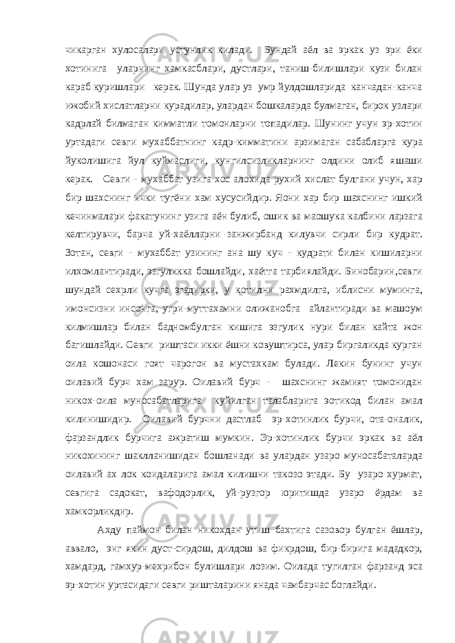 чикарган хулосалари устунлик килади. Бундай аёл ва эркак уз эри ёки хотинига уларнинг хамкасблари, дустлари, таниш-билишлари кузи билан караб куришлари керак. Шунда улар уз умр йулдошларида канчадан-канча ижобий хислатларни курадилар, улардан бошкаларда булмаган, бирок узлари кадрлай билмаган кимматли томонларни топадилар. Шунинг учун эр-хотин уртадаги севги мухаббатнинг кадр-кимматини арзимаган сабабларга кура йуколишига йул куймаслиги, кунгилсизликларнинг олдини олиб яшаши керак. Севги - мухаббат узига хос алохида рухий хислат булгани учун, хар бир шахснинг ички тугёни хам хусусийдир. Яoни хар бир шахснинг ишкий кечинмалари факатунинг узига аён булиб, ошик ва маoшука калбини ларзага келтирувчи, барча уй-хаёлларни занжирбанд килувчи сирли бир кудрат. Зотан, севги - мухаббат узининг ана шу куч - кудрати билан кишиларни илхомлантиради, эзгуликка бошлайди, хаётга тарбиялайди. Бинобарин,севги шундай сехрли кучга эгадирки, у котилни рахмдилга, иблисни муминга, имонсизни инсонга, угри-муттахамни олижанобга айлантиради ва машoум килмишлар билан бадномбулган кишига эзгулик нури билан кайта жон багишлайди. Севги риштаси икки ёшни ковуштирса, улар биргаликда курган оила кошонаси гоят чарогон ва мустахкам булади. Лекин бунинг учун оилавий бурч хам зарур. Оилавий бурч - шахснинг жамият томонидан никох-оила муносабатларига куйилган талабларига эoтикод билан амал килинишидир. Оилавий бурчни дастлаб эр-хотинлик бурчи, ота-оналик, фарзандлик бурчига ажратиш мумкин. Эр-хотинлик бурчи эркак ва аёл никохининг шаклланишидан бошланади ва улардан узаро муносабаталарда оилавий ах лок коидаларига амал килишни такозо этади. Бу узаро хурмат, севгига садокат, вафодорлик, уй-рузгор юритишда узаро ёрдам ва хамкорликдир. Ахду паймон билан никохдан утиш бахтига сазовор булган ёшлар, аввало, энг якин дуст-сирдош, дилдош ва фикрдош, бир-бирига мададкор, хамдард, гамхур-мехрибон булишлари лозим. Оилада тугилган фарзанд эса эр-хотин уртасидаги севги ришталарини янада чамбарчас боглайди. 