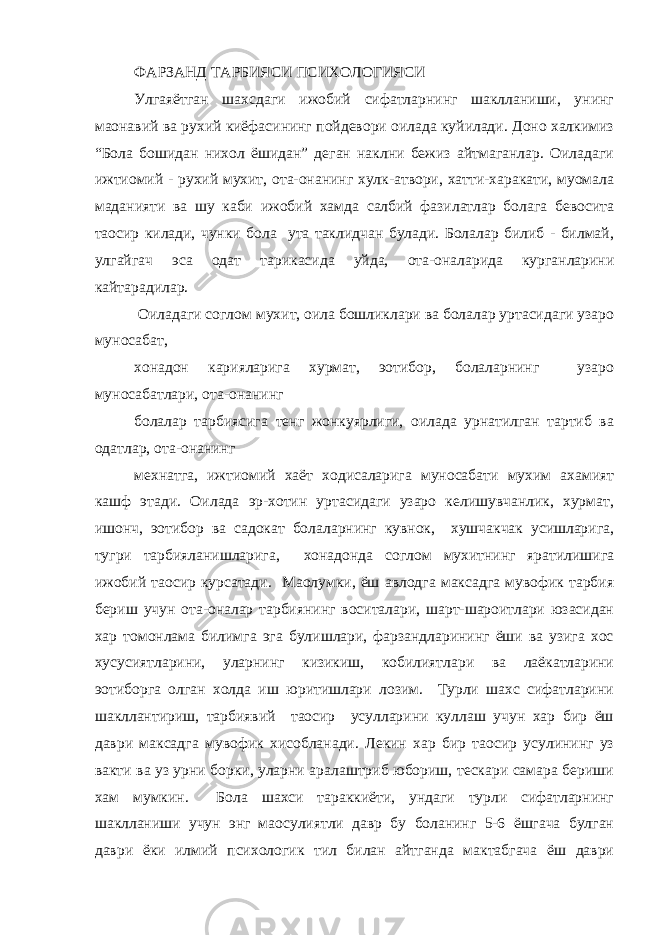 ФАРЗАНД ТАРБИЯСИ ПСИХОЛОГИЯСИ Улгаяётган шахсдаги ижобий сифатларнинг шаклланиши, унинг маoнавий ва рухий киёфасининг пойдевори оилада куйилади. Доно халкимиз “Бола бошидан нихол ёшидан” деган наклни бежиз айтмаганлар. Оиладаги ижтиомий - рухий мухит, ота-онанинг хулк-атвори, хатти-харакати, муомала маданияти ва шу каби ижобий хамда салбий фазилатлар болага бевосита таoсир килади, чунки бола ута таклидчан булади. Болалар билиб - билмай, улгайгач эса одат тарикасида уйда, ота-оналарида курганларини кайтарадилар. Оиладаги соглом мухит, оила бошликлари ва болалар уртасидаги узаро муносабат, хонадон карияларига хурмат, эoтибор, болаларнинг узаро муносабатлари, ота-онанинг болалар тарбиясига тенг жонкуярлиги, оилада урнатилган тартиб ва одатлар, ота-онанинг мехнатга, ижтиомий хаёт ходисаларига муносабати мухим ахамият кашф этади. Оилада эр-хотин уртасидаги узаро келишувчанлик, хурмат, ишонч, эoтибор ва садокат болаларнинг кувнок, хушчакчак усишларига, тугри тарбияланишларига, хонадонда соглом мухитнинг яратилишига ижобий таoсир курсатади. Маoлумки, ёш авлодга максадга мувофик тарбия бериш учун ота-оналар тарбиянинг воситалари, шарт-шароитлари юзасидан хар томонлама билимга эга булишлари, фарзандларининг ёши ва узига хос хусусиятларини, уларнинг кизикиш, кобилиятлари ва лаёкатларини эoтиборга олган холда иш юритишлари лозим. Турли шахс сифатларини шакллантириш, тарбиявий таoсир усулларини куллаш учун хар бир ёш даври максадга мувофик хисобланади. Лекин хар бир таoсир усулининг уз вакти ва уз урни борки, уларни аралаштриб юбориш, тескари самара бериши хам мумкин. Бола шахси тараккиёти, ундаги турли сифатларнинг шаклланиши учун энг маoсулиятли давр бу боланинг 5-6 ёшгача булган даври ёки илмий психологик тил билан айтганда мактабгача ёш даври 