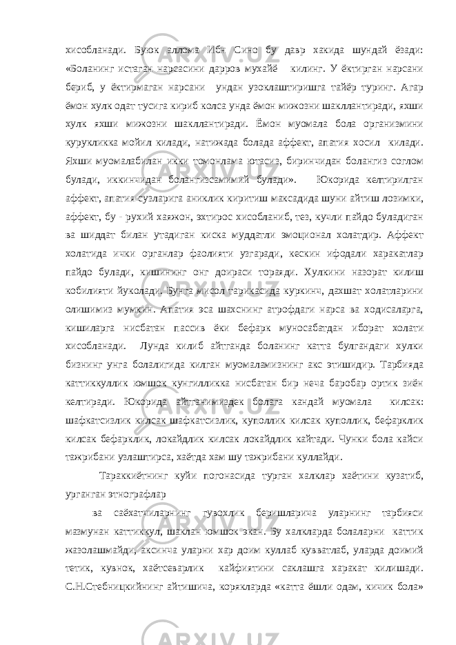 хисобланади. Буюк аллома Ибн Сино бу давр хакида шундай ёзади: «Боланинг истаган нарсасини дарров мухайё килинг. У ёктирган нарсани бериб, у ёктирмаган нарсани ундан узоклаштиришга тайёр туринг. Агар ёмон хулк одат тусига кириб колса унда ёмон мижозни шакллантиради, яхши хулк яхши мижозни шакллантиради. Ёмон муомала бола организмини курукликка мойил килади, натижада болада аффект, апатия хосил килади. Яхши муомалабилан икки томонлама ютасиз, биринчидан болангиз соглом булади, иккинчидан болангизсамимий булади». Юкорида келтирилган аффект, апатия сузларига аниклик киритиш максадида шуни айтиш лозимки, аффект, бу - рухий хаяжон, эхтирос хисобланиб, тез, кучли пайдо буладиган ва шиддат билан утадиган киска муддатли эмоционал холатдир. Аффект холатида ички органлар фаолияти узгаради, кескин ифодали харакатлар пайдо булади, кишининг онг доираси тораяди. Хулкини назорат килиш кобилияти йуколади. Бунга мисол тарикасида куркинч, дахшат холатларини олишимиз мумкин. Апатия эса шахснинг атрофдаги нарса ва ходисаларга, кишиларга нисбатан пассив ёки бефарк муносабатдан иборат холати хисобланади. Лунда килиб айтганда боланинг катта булгандаги хулки бизнинг унга болалигида килган муомаламизнинг акс этишидир. Тарбияда каттиккуллик юмшок кунгилликка нисбатан бир неча баробар ортик зиён келтиради. Юкорида айтганимиздек болага кандай муомала килсак: шафкатсизлик килсак шафкатсизлик, куполлик килсак куполлик, бефарклик килсак бефарклик, локайдлик килсак локайдлик кайтади. Чунки бола кайси тажрибани узлаштирса, хаётда хам шу тажрибани куллайди. Тараккиётнинг куйи погонасида турган халклар хаётини кузатиб, урганган этнографлар ва саёхатчиларнинг гувохлик беришларича уларнинг тарбияси мазмунан каттиккул, шаклан юмшок экан. Бу халкларда болаларни каттик жазолашмайди, аксинча уларни хар доим куллаб кувватлаб, уларда доимий тетик, кувнок, хаётсеварлик кайфиятини саклашга харакат килишади. С.Н.Стебницкийнинг айтишича, корякларда «катта ёшли одам, кичик бола» 