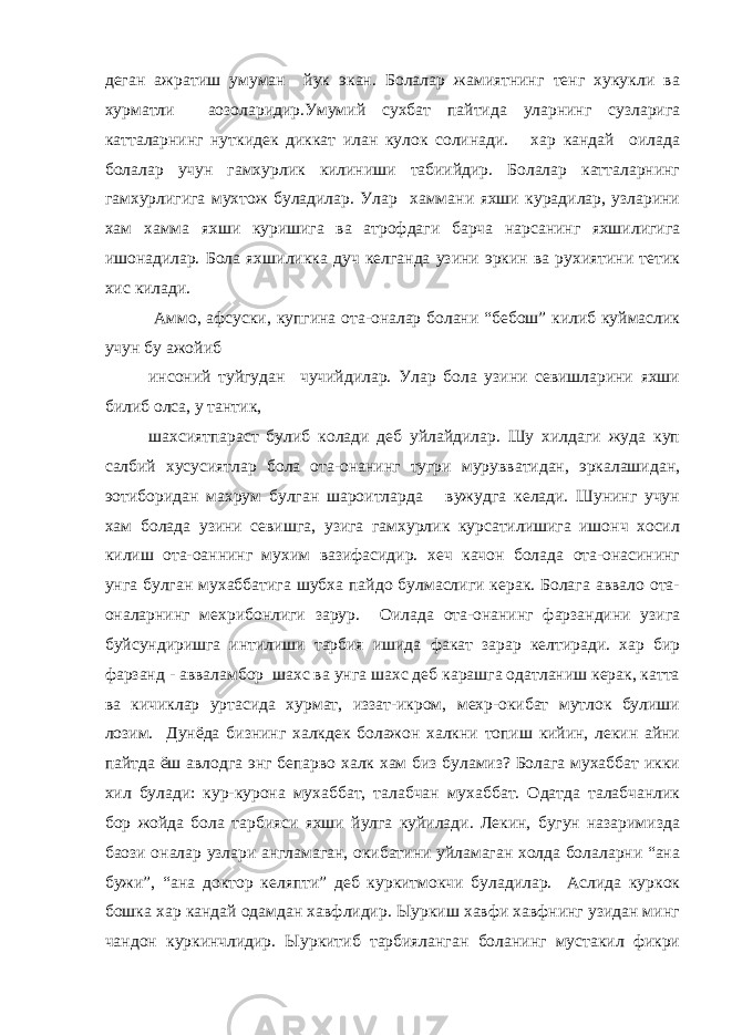 деган ажратиш умуман йук экан. Болалар жамиятнинг тенг хукукли ва хурматли аoзоларидир.Умумий сухбат пайтида уларнинг сузларига катталарнинг нуткидек диккат илан кулок солинади. хар кандай оилада болалар учун гамхурлик килиниши табиийдир. Болалар катталарнинг гамхурлигига мухтож буладилар. Улар хаммани яхши курадилар, узларини хам хамма яхши куришига ва атрофдаги барча нарсанинг яхшилигига ишонадилар. Бола яхшиликка дуч келганда узини эркин ва рухиятини тетик хис килади. Аммо, афсуски, купгина ота-оналар болани “бебош” килиб куймаслик учун бу ажойиб инсоний туйгудан чучийдилар. Улар бола узини севишларини яхши билиб олса, у тантик, шахсиятпараст булиб колади деб уйлайдилар. Шу хилдаги жуда куп салбий хусусиятлар бола ота-онанинг тугри мурувватидан, эркалашидан, эoтиборидан махрум булган шароитларда вужудга келади. Шунинг учун хам болада узини севишга, узига гамхурлик курсатилишига ишонч хосил килиш ота-оаннинг мухим вазифасидир. хеч качон болада ота-онасининг унга булган мухаббатига шубха пайдо булмаслиги керак. Болага аввало ота- оналарнинг мехрибонлиги зарур. Оилада ота-онанинг фарзандини узига буйсундиришга интилиши тарбия ишида факат зарар келтиради. хар бир фарзанд - авваламбор шахс ва унга шахс деб карашга одатланиш керак, катта ва кичиклар уртасида хурмат, иззат-икром, мехр-окибат мутлок булиши лозим. Дунёда бизнинг халкдек болажон халкни топиш кийин, лекин айни пайтда ёш авлодга энг бепарво халк хам биз буламиз? Болага мухаббат икки хил булади: кур-курона мухаббат, талабчан мухаббат. Одатда талабчанлик бор жойда бола тарбияси яхши йулга куйилади. Лекин, бугун назаримизда баoзи оналар узлари англамаган, окибатини уйламаган холда болаларни “ана бужи”, “ана доктор келяпти” деб куркитмокчи буладилар. Аслида куркок бошка хар кандай одамдан хавфлидир. Ыуркиш хавфи хавфнинг узидан минг чандон куркинчлидир. Ыуркитиб тарбияланган боланинг мустакил фикри 