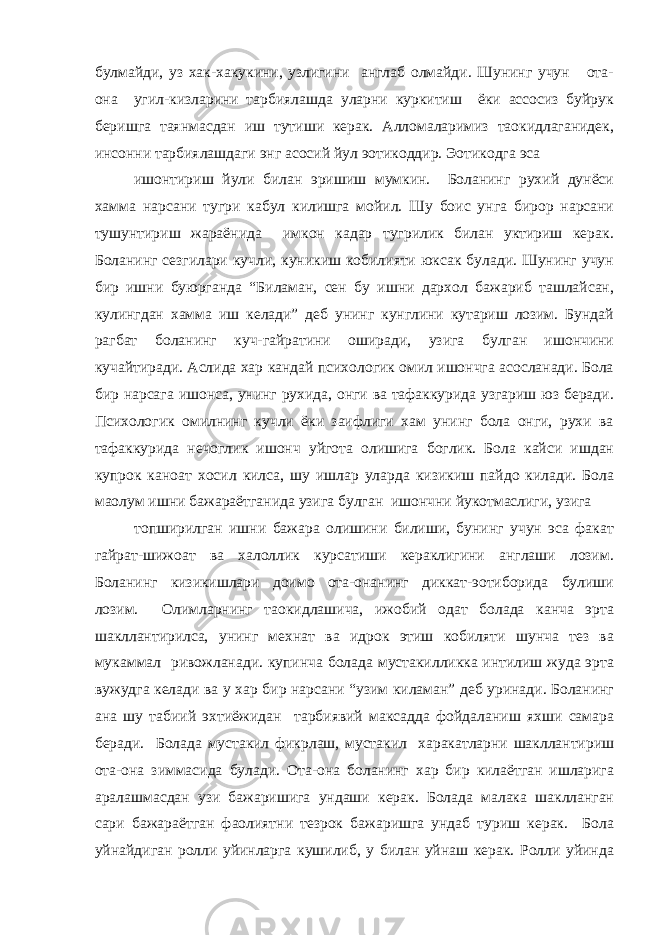 булмайди, уз хак-хакукини, узлигини англаб олмайди. Шунинг учун ота- она угил-кизларини тарбиялашда уларни куркитиш ёки ассосиз буйрук беришга таянмасдан иш тутиши керак. Алломаларимиз таoкидлаганидек, инсонни тарбиялашдаги энг асосий йул эoтикоддир. Эoтикодга эса ишонтириш йули билан эришиш мумкин. Боланинг рухий дунёси хамма нарсани тугри кабул килишга мойил. Шу боис унга бирор нарсани тушунтириш жараёнида имкон кадар тугрилик билан уктириш керак. Боланинг сезгилари кучли, куникиш кобилияти юксак булади. Шунинг учун бир ишни буюрганда “Биламан, сен бу ишни дархол бажариб ташлайсан, кулингдан хамма иш келади” деб унинг кунглини кутариш лозим. Бундай рагбат боланинг куч-гайратини оширади, узига булган ишончини кучайтиради. Аслида хар кандай психологик омил ишончга асосланади. Бола бир нарсага ишонса, унинг рухида, онги ва тафаккурида узгариш юз беради. Психологик омилнинг кучли ёки заифлиги хам унинг бола онги, рухи ва тафаккурида нечоглик ишонч уйгота олишига боглик. Бола кайси ишдан купрок каноат хосил килса, шу ишлар уларда кизикиш пайдо килади. Бола маoлум ишни бажараётганида узига булган ишончни йукотмаслиги, узига топширилган ишни бажара олишини билиши, бунинг учун эса факат гайрат-шижоат ва халоллик курсатиши кераклигини англаши лозим. Боланинг кизикишлари доимо ота-онанинг диккат-эoтиборида булиши лозим. Олимларнинг таoкидлашича, ижобий одат болада канча эрта шакллантирилса, унинг мехнат ва идрок этиш кобиляти шунча тез ва мукаммал ривожланади. купинча болада мустакилликка интилиш жуда эрта вужудга келади ва у хар бир нарсани “узим киламан” деб уринади. Боланинг ана шу табиий эхтиёжидан тарбиявий максадда фойдаланиш яхши самара беради. Болада мустакил фикрлаш, мустакил харакатларни шакллантириш ота-она зиммасида булади. Ота-она боланинг хар бир килаётган ишларига аралашмасдан узи бажаришига ундаши керак. Болада малака шаклланган сари бажараётган фаолиятни тезрок бажаришга ундаб туриш керак. Бола уйнайдиган ролли уйинларга кушилиб, у билан уйнаш керак. Ролли уйинда 