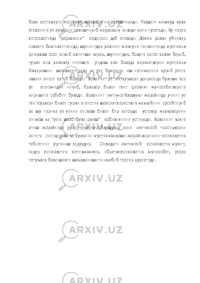 бола катталарга хос хулк шаклларини узлаштиради. Ролдаги мавжуд хулк эталонига уз хулкини солиштириб коррекция килади яoни тузатади. Бу нарса психологияда “рефлексия” ходисаси деб аталади. Демак ролли уйинлар сюжети белгиланганида, шунингдек ролнинг мазмуни танланганда мустакил фикрлаш асос килиб олиниши керак, шунингдек, болага когоз-калам бериб, турли хил расмлар чизишга ундаш хам болада харакатларни мустакил бажаришни шакллантиради ва узи бажарган иш натижасини куриб узига ишонч хисси ортиб боради. Боланинг уз тенгкурлари доирасида булиши эса уз эгоизмидан чикиб, болалар билан тенг фаолият муносабатларига киришига сабабчи булади. Боланинг ижтимоийлашуви жараёнида унинг уз тенгкурлари билан турли эгоистик шахсиятпарастлик мавкейини сусайтириб ва шу тарика уз-узини англаш билан бир каторда узгалар мавкеларини англаш ва “узга шахс була олиш” кобилиятини устиради. Боланинг вояга етиш жараёнида унинг ижтимоийлашуви, яoни ижтимоий таoсирларни онгига сингдириш ва хулкини мустахкамлаши жараёнларининг психологик табиатини урганиш зарурдир. Оиладаги ижтимоий - психологик мухит, зарур психологик хотиржамлик, ибратлипсихологик муносабат, узаро тотувлик бола шахси шаклланишига ижобий таoсир курсатади. 