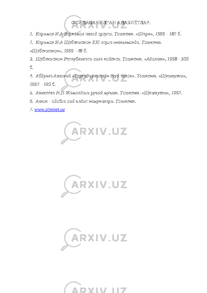 ФОЙДАЛАНИЛГАН АДАБИЁТЛАР. 1. Каримов И.А Баркамол авлод орзуси. Тошкент. «Шарк», 1999 - 182 б. 2. Каримов И.А Щзбекистон XXI асрга интилмокда. Тошкент. «Щзбекистон», 1999 - 48 б. 3. Щзбекистон Республикаси оила кодекси. Тошкент. «Адолат», 1998 - 300 б. 4. Абдулла Авлоний «Туркий гулистон ёхуд ахлок». Тошкент. «Щкитувчи», 1992 - 160 б. 5. Аникеева Н.П Жамоадаги руъий муъит. Тошкент. «Щкитувчи», 1992. 6. Ахлок - одобга оид ъадис намуналари. Тошкент. 7. www . ziyonet . uz 