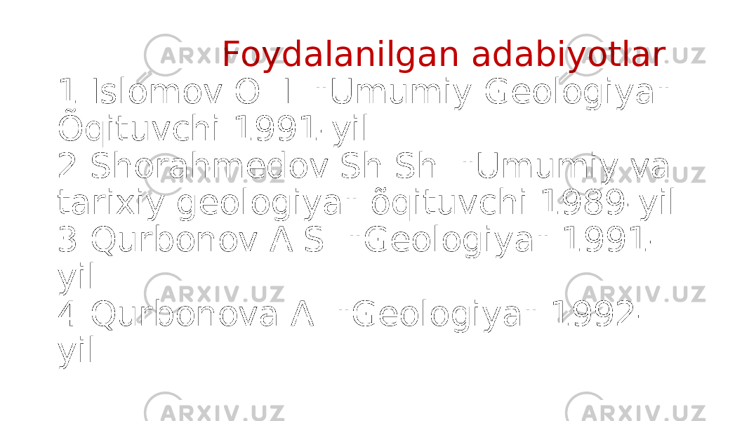  Foydalanilgan adabiyotlar 1.Islomov O. I. &#34;Umumiy Geologiya&#34; Õqituvchi 1991-yil. 2.Shorahmedov Sh.Sh. &#34;Umumiy va tarixiy geologiya&#34; õqituvchi 1989-yil. 3.Qurbonov A.S. &#34;Geologiya&#34; 1991- yil. 4.Qurbonova A. &#34;Geologiya&#34; 1992- yil. 