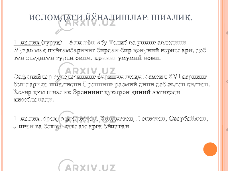 ИСЛОМДАГИ ЙЎНАЛИШЛАР: ШИАЛИК. Шиалик (гуруҳ) – Али ибн Абу Толиб ва унинг авлодини Муҳаммад пайғамбарнинг бирдан-бир қонуний ворислари, деб тан оладиган турли оқимларнинг умумий номи. Сафавийлар сулоласининг биринчи шоҳи Исмоил XVI асрнинг бошларида шиаликни Эроннинг расмий дини деб эълон қилган. Ҳозир ҳам шиалик Эроннинг ҳукмрон диний эътиқоди ҳисобланади. Шиалик Ироқ, Афғонистон, Ҳиндистон, Покистон, Озарбайжон, Ливан ва бошқа давлатларга ёйилган. 