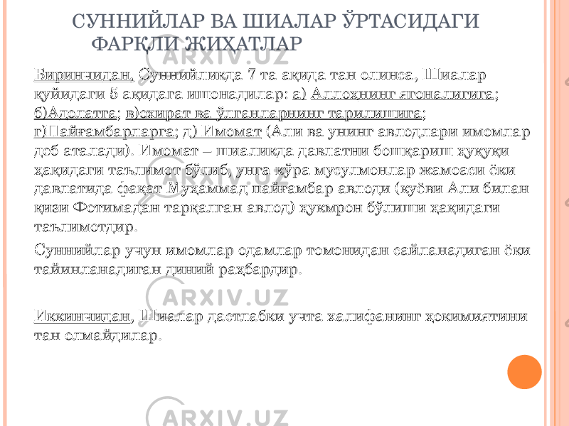 СУННИЙЛАР ВА ШИАЛАР ЎРТАСИДАГИ ФАРҚЛИ ЖИҲАТЛАР Биринчидан, Суннийликда 7 та ақида тан олинса, Шиалар қуйидаги 5 ақидага ишонадилар: а) Аллоҳнинг ягоналигига ; б)Адолатга ; в)охират ва ўлганларнинг тарилишига ; г)Пайғамбарларга ; д ) Имомат (Али ва унинг авлодлари имомлар деб аталади). Имомат – шиаликда давлатни бошқариш ҳуқуқи ҳақидаги таълимот бўлиб, унга кўра мусулмонлар жамоаси ёки давлатида фақат Муҳаммад пайғамбар авлоди (куёви Али билан қизи Фотимадан тарқалган авлод) ҳукмрон бўлиши ҳақидаги таълимотдир. Суннийлар учун имомлар одамлар томонидан сайланадиган ёки тайинланадиган диний раҳбардир. Иккинчидан , Шиалар дастлабки учта халифанинг ҳокимиятини тан олмайдилар. 