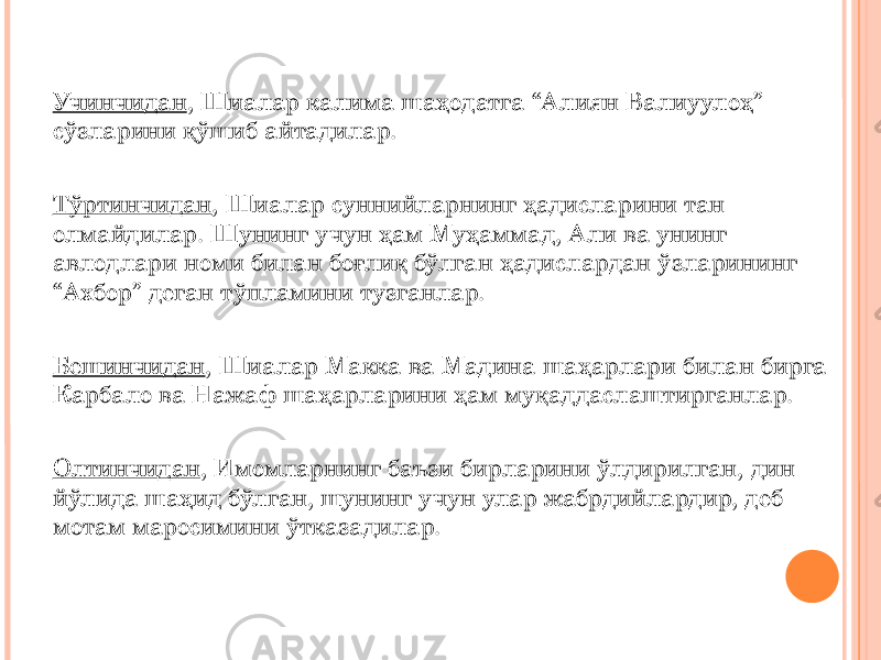 Учинчидан , Шиалар калима шаҳодатга “Алиян Валиуулоҳ” сўзларини қўшиб айтадилар. Тўртинчидан , Шиалар суннийларнинг ҳадисларини тан олмайдилар. Шунинг учун ҳам Муҳаммад, Али ва унинг авлодлари номи билан боғлиқ бўлган ҳадислардан ўзларининг “Ахбор” деган тўпламини тузганлар. Бешинчидан , Шиалар Макка ва Мадина шаҳарлари билан бирга Карбало ва Нажаф шаҳарларини ҳам муқаддаслаштирганлар. Олтинчидан , Имомларнинг баъзи бирларини ўлдирилган, дин йўлида шаҳид бўлган, шунинг учун улар жабрдийлардир, деб мотам маросимини ўтказадилар. 